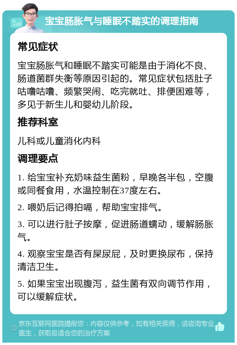 宝宝肠胀气与睡眠不踏实的调理指南 常见症状 宝宝肠胀气和睡眠不踏实可能是由于消化不良、肠道菌群失衡等原因引起的。常见症状包括肚子咕噜咕噜、频繁哭闹、吃完就吐、排便困难等，多见于新生儿和婴幼儿阶段。 推荐科室 儿科或儿童消化内科 调理要点 1. 给宝宝补充奶味益生菌粉，早晚各半包，空腹或同餐食用，水温控制在37度左右。 2. 喂奶后记得拍嗝，帮助宝宝排气。 3. 可以进行肚子按摩，促进肠道蠕动，缓解肠胀气。 4. 观察宝宝是否有屎尿屁，及时更换尿布，保持清洁卫生。 5. 如果宝宝出现腹泻，益生菌有双向调节作用，可以缓解症状。