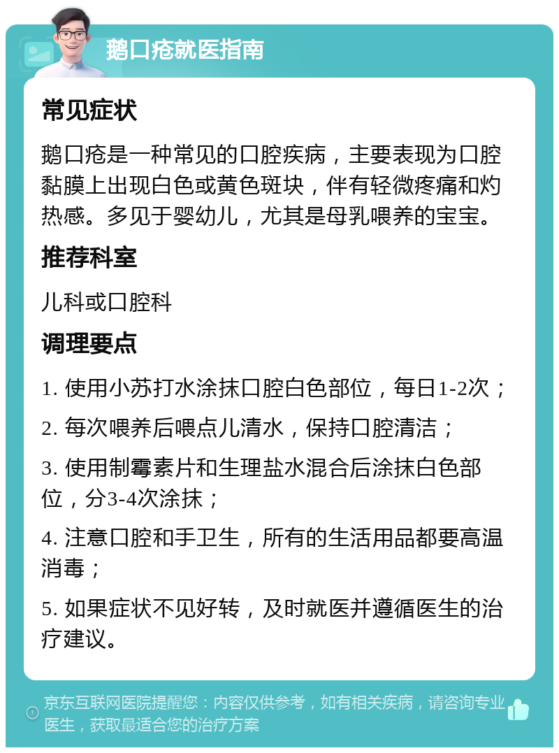 鹅口疮就医指南 常见症状 鹅口疮是一种常见的口腔疾病，主要表现为口腔黏膜上出现白色或黄色斑块，伴有轻微疼痛和灼热感。多见于婴幼儿，尤其是母乳喂养的宝宝。 推荐科室 儿科或口腔科 调理要点 1. 使用小苏打水涂抹口腔白色部位，每日1-2次； 2. 每次喂养后喂点儿清水，保持口腔清洁； 3. 使用制霉素片和生理盐水混合后涂抹白色部位，分3-4次涂抹； 4. 注意口腔和手卫生，所有的生活用品都要高温消毒； 5. 如果症状不见好转，及时就医并遵循医生的治疗建议。