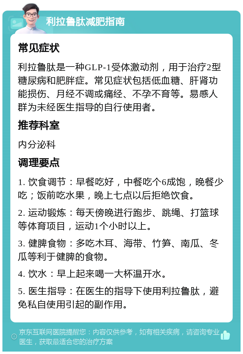 利拉鲁肽减肥指南 常见症状 利拉鲁肽是一种GLP-1受体激动剂，用于治疗2型糖尿病和肥胖症。常见症状包括低血糖、肝肾功能损伤、月经不调或痛经、不孕不育等。易感人群为未经医生指导的自行使用者。 推荐科室 内分泌科 调理要点 1. 饮食调节：早餐吃好，中餐吃个6成饱，晚餐少吃；饭前吃水果，晚上七点以后拒绝饮食。 2. 运动锻炼：每天傍晚进行跑步、跳绳、打篮球等体育项目，运动1个小时以上。 3. 健脾食物：多吃木耳、海带、竹笋、南瓜、冬瓜等利于健脾的食物。 4. 饮水：早上起来喝一大杯温开水。 5. 医生指导：在医生的指导下使用利拉鲁肽，避免私自使用引起的副作用。