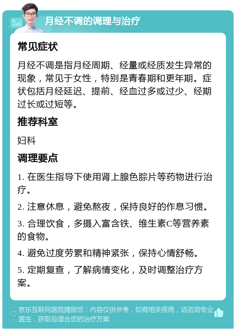 月经不调的调理与治疗 常见症状 月经不调是指月经周期、经量或经质发生异常的现象，常见于女性，特别是青春期和更年期。症状包括月经延迟、提前、经血过多或过少、经期过长或过短等。 推荐科室 妇科 调理要点 1. 在医生指导下使用肾上腺色腙片等药物进行治疗。 2. 注意休息，避免熬夜，保持良好的作息习惯。 3. 合理饮食，多摄入富含铁、维生素C等营养素的食物。 4. 避免过度劳累和精神紧张，保持心情舒畅。 5. 定期复查，了解病情变化，及时调整治疗方案。