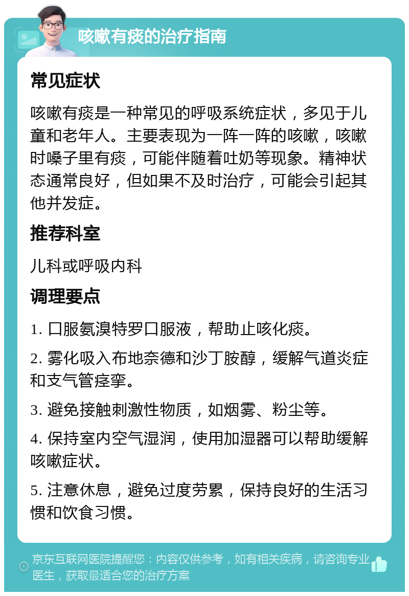 咳嗽有痰的治疗指南 常见症状 咳嗽有痰是一种常见的呼吸系统症状，多见于儿童和老年人。主要表现为一阵一阵的咳嗽，咳嗽时嗓子里有痰，可能伴随着吐奶等现象。精神状态通常良好，但如果不及时治疗，可能会引起其他并发症。 推荐科室 儿科或呼吸内科 调理要点 1. 口服氨溴特罗口服液，帮助止咳化痰。 2. 雾化吸入布地奈德和沙丁胺醇，缓解气道炎症和支气管痉挛。 3. 避免接触刺激性物质，如烟雾、粉尘等。 4. 保持室内空气湿润，使用加湿器可以帮助缓解咳嗽症状。 5. 注意休息，避免过度劳累，保持良好的生活习惯和饮食习惯。