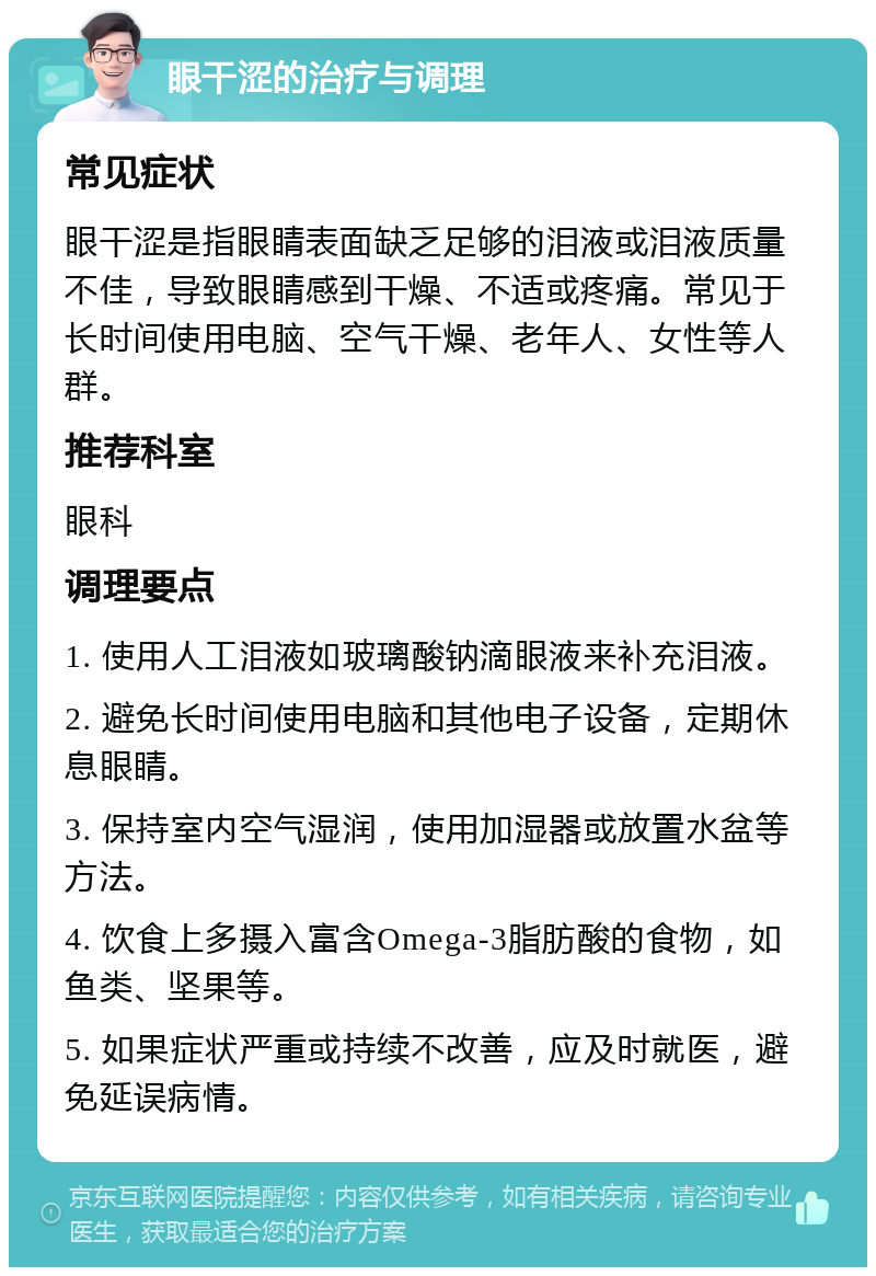 眼干涩的治疗与调理 常见症状 眼干涩是指眼睛表面缺乏足够的泪液或泪液质量不佳，导致眼睛感到干燥、不适或疼痛。常见于长时间使用电脑、空气干燥、老年人、女性等人群。 推荐科室 眼科 调理要点 1. 使用人工泪液如玻璃酸钠滴眼液来补充泪液。 2. 避免长时间使用电脑和其他电子设备，定期休息眼睛。 3. 保持室内空气湿润，使用加湿器或放置水盆等方法。 4. 饮食上多摄入富含Omega-3脂肪酸的食物，如鱼类、坚果等。 5. 如果症状严重或持续不改善，应及时就医，避免延误病情。