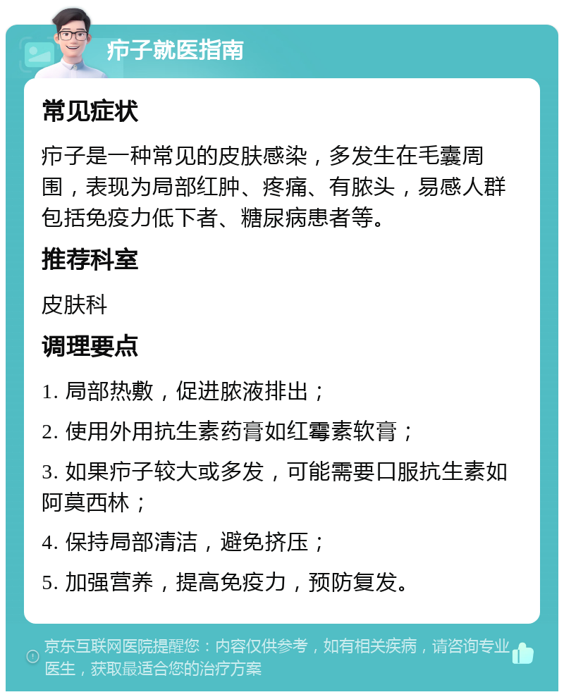 疖子就医指南 常见症状 疖子是一种常见的皮肤感染，多发生在毛囊周围，表现为局部红肿、疼痛、有脓头，易感人群包括免疫力低下者、糖尿病患者等。 推荐科室 皮肤科 调理要点 1. 局部热敷，促进脓液排出； 2. 使用外用抗生素药膏如红霉素软膏； 3. 如果疖子较大或多发，可能需要口服抗生素如阿莫西林； 4. 保持局部清洁，避免挤压； 5. 加强营养，提高免疫力，预防复发。