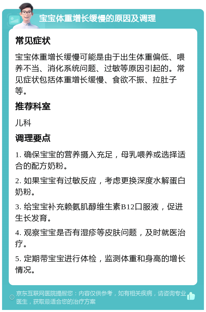 宝宝体重增长缓慢的原因及调理 常见症状 宝宝体重增长缓慢可能是由于出生体重偏低、喂养不当、消化系统问题、过敏等原因引起的。常见症状包括体重增长缓慢、食欲不振、拉肚子等。 推荐科室 儿科 调理要点 1. 确保宝宝的营养摄入充足，母乳喂养或选择适合的配方奶粉。 2. 如果宝宝有过敏反应，考虑更换深度水解蛋白奶粉。 3. 给宝宝补充赖氨肌醇维生素B12口服液，促进生长发育。 4. 观察宝宝是否有湿疹等皮肤问题，及时就医治疗。 5. 定期带宝宝进行体检，监测体重和身高的增长情况。