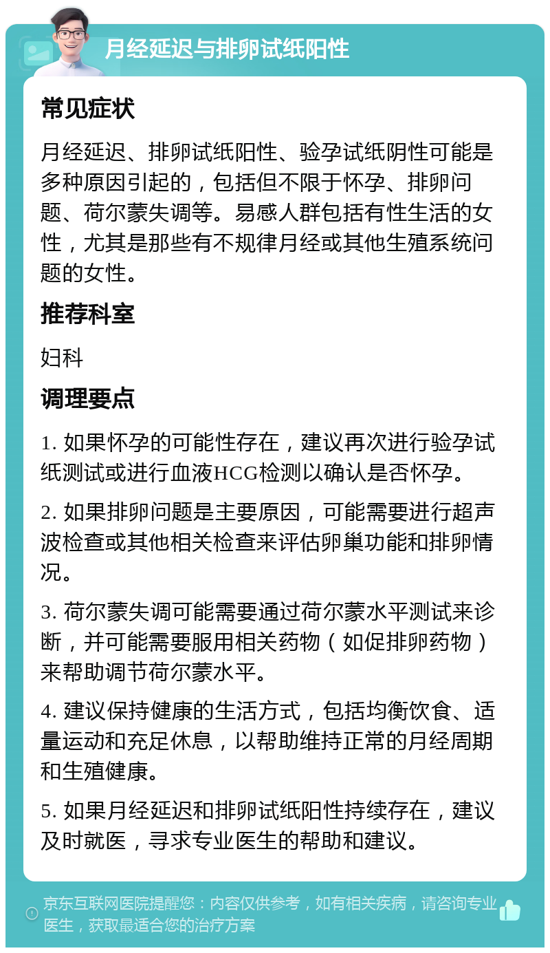 月经延迟与排卵试纸阳性 常见症状 月经延迟、排卵试纸阳性、验孕试纸阴性可能是多种原因引起的，包括但不限于怀孕、排卵问题、荷尔蒙失调等。易感人群包括有性生活的女性，尤其是那些有不规律月经或其他生殖系统问题的女性。 推荐科室 妇科 调理要点 1. 如果怀孕的可能性存在，建议再次进行验孕试纸测试或进行血液HCG检测以确认是否怀孕。 2. 如果排卵问题是主要原因，可能需要进行超声波检查或其他相关检查来评估卵巢功能和排卵情况。 3. 荷尔蒙失调可能需要通过荷尔蒙水平测试来诊断，并可能需要服用相关药物（如促排卵药物）来帮助调节荷尔蒙水平。 4. 建议保持健康的生活方式，包括均衡饮食、适量运动和充足休息，以帮助维持正常的月经周期和生殖健康。 5. 如果月经延迟和排卵试纸阳性持续存在，建议及时就医，寻求专业医生的帮助和建议。