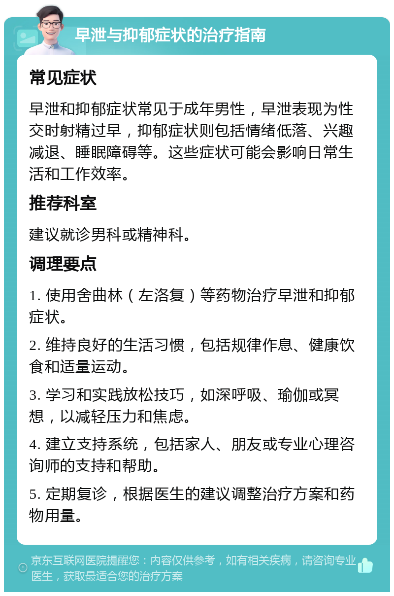 早泄与抑郁症状的治疗指南 常见症状 早泄和抑郁症状常见于成年男性，早泄表现为性交时射精过早，抑郁症状则包括情绪低落、兴趣减退、睡眠障碍等。这些症状可能会影响日常生活和工作效率。 推荐科室 建议就诊男科或精神科。 调理要点 1. 使用舍曲林（左洛复）等药物治疗早泄和抑郁症状。 2. 维持良好的生活习惯，包括规律作息、健康饮食和适量运动。 3. 学习和实践放松技巧，如深呼吸、瑜伽或冥想，以减轻压力和焦虑。 4. 建立支持系统，包括家人、朋友或专业心理咨询师的支持和帮助。 5. 定期复诊，根据医生的建议调整治疗方案和药物用量。