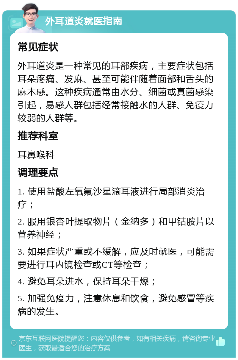 外耳道炎就医指南 常见症状 外耳道炎是一种常见的耳部疾病，主要症状包括耳朵疼痛、发麻、甚至可能伴随着面部和舌头的麻木感。这种疾病通常由水分、细菌或真菌感染引起，易感人群包括经常接触水的人群、免疫力较弱的人群等。 推荐科室 耳鼻喉科 调理要点 1. 使用盐酸左氧氟沙星滴耳液进行局部消炎治疗； 2. 服用银杏叶提取物片（金纳多）和甲钴胺片以营养神经； 3. 如果症状严重或不缓解，应及时就医，可能需要进行耳内镜检查或CT等检查； 4. 避免耳朵进水，保持耳朵干燥； 5. 加强免疫力，注意休息和饮食，避免感冒等疾病的发生。