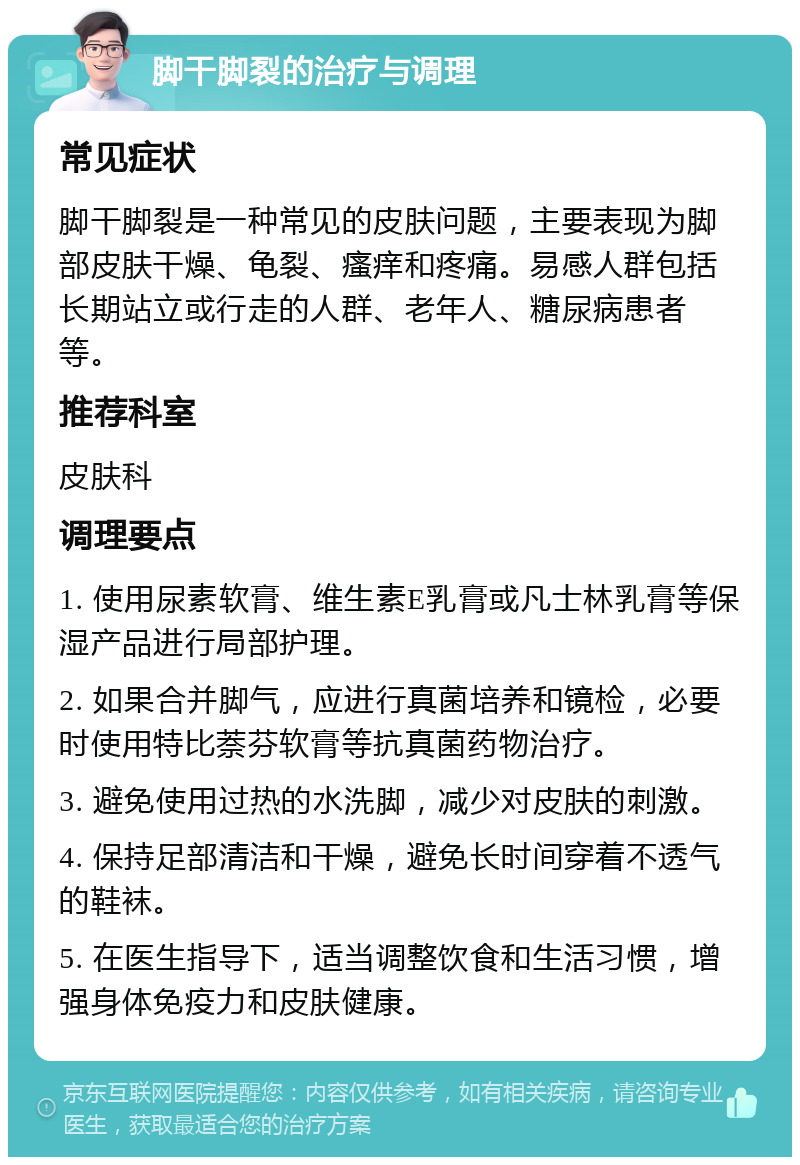 脚干脚裂的治疗与调理 常见症状 脚干脚裂是一种常见的皮肤问题，主要表现为脚部皮肤干燥、龟裂、瘙痒和疼痛。易感人群包括长期站立或行走的人群、老年人、糖尿病患者等。 推荐科室 皮肤科 调理要点 1. 使用尿素软膏、维生素E乳膏或凡士林乳膏等保湿产品进行局部护理。 2. 如果合并脚气，应进行真菌培养和镜检，必要时使用特比萘芬软膏等抗真菌药物治疗。 3. 避免使用过热的水洗脚，减少对皮肤的刺激。 4. 保持足部清洁和干燥，避免长时间穿着不透气的鞋袜。 5. 在医生指导下，适当调整饮食和生活习惯，增强身体免疫力和皮肤健康。