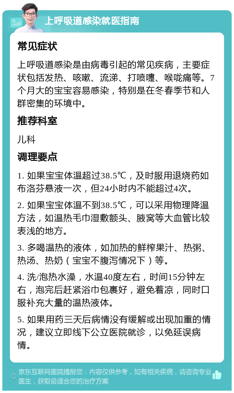 上呼吸道感染就医指南 常见症状 上呼吸道感染是由病毒引起的常见疾病，主要症状包括发热、咳嗽、流涕、打喷嚏、喉咙痛等。7个月大的宝宝容易感染，特别是在冬春季节和人群密集的环境中。 推荐科室 儿科 调理要点 1. 如果宝宝体温超过38.5℃，及时服用退烧药如布洛芬悬液一次，但24小时内不能超过4次。 2. 如果宝宝体温不到38.5℃，可以采用物理降温方法，如温热毛巾湿敷额头、腋窝等大血管比较表浅的地方。 3. 多喝温热的液体，如加热的鲜榨果汁、热粥、热汤、热奶（宝宝不腹泻情况下）等。 4. 洗/泡热水澡，水温40度左右，时间15分钟左右，泡完后赶紧浴巾包裹好，避免着凉，同时口服补充大量的温热液体。 5. 如果用药三天后病情没有缓解或出现加重的情况，建议立即线下公立医院就诊，以免延误病情。