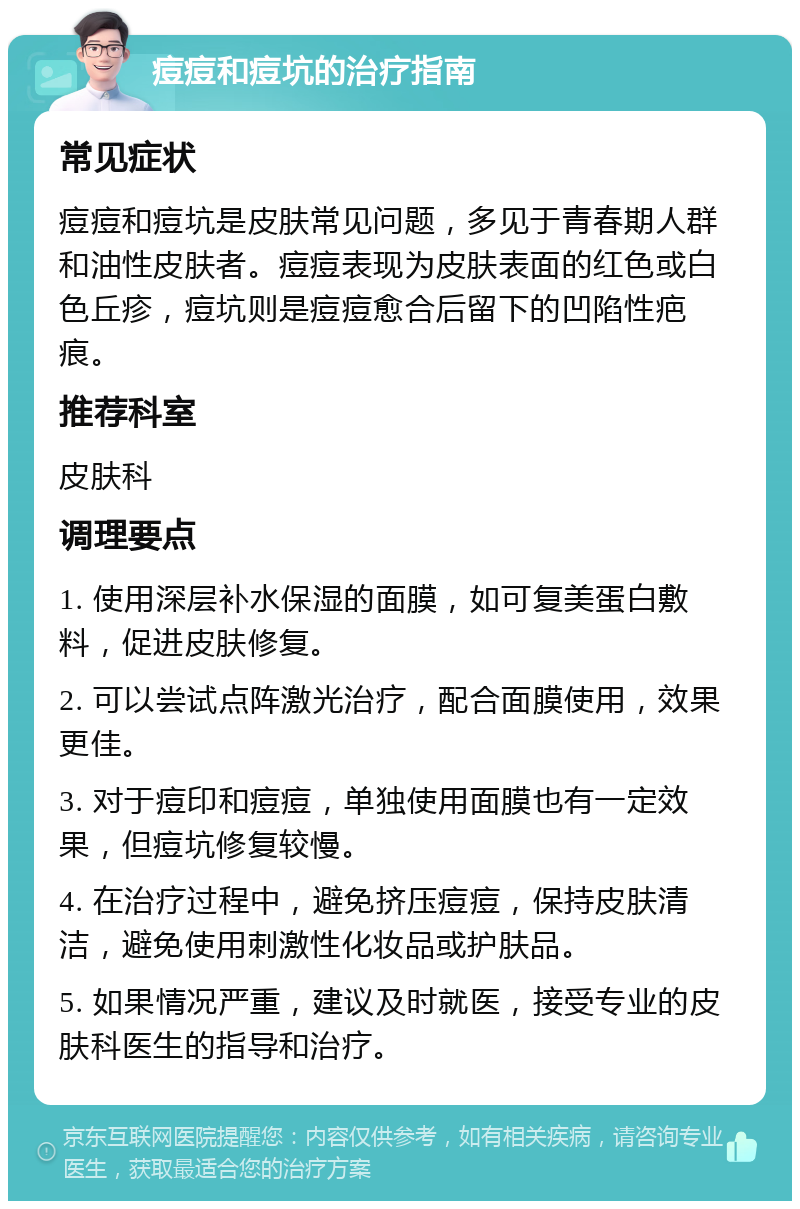 痘痘和痘坑的治疗指南 常见症状 痘痘和痘坑是皮肤常见问题，多见于青春期人群和油性皮肤者。痘痘表现为皮肤表面的红色或白色丘疹，痘坑则是痘痘愈合后留下的凹陷性疤痕。 推荐科室 皮肤科 调理要点 1. 使用深层补水保湿的面膜，如可复美蛋白敷料，促进皮肤修复。 2. 可以尝试点阵激光治疗，配合面膜使用，效果更佳。 3. 对于痘印和痘痘，单独使用面膜也有一定效果，但痘坑修复较慢。 4. 在治疗过程中，避免挤压痘痘，保持皮肤清洁，避免使用刺激性化妆品或护肤品。 5. 如果情况严重，建议及时就医，接受专业的皮肤科医生的指导和治疗。