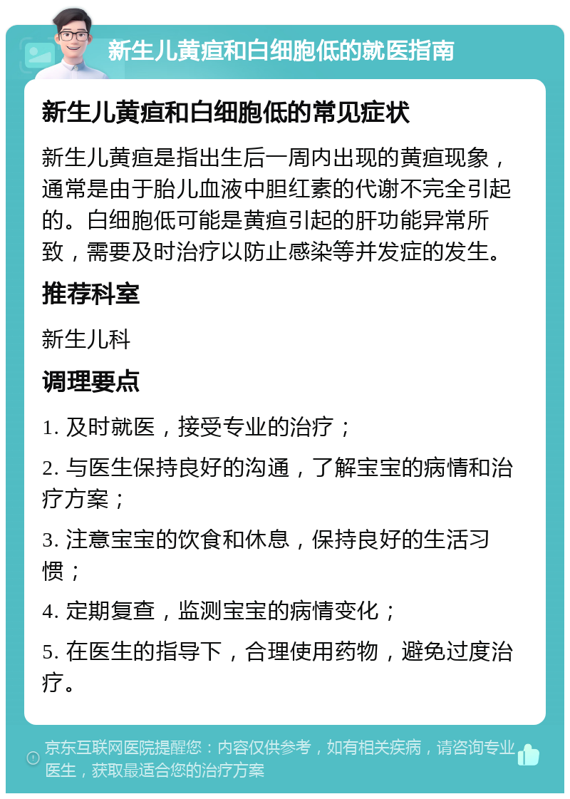 新生儿黄疸和白细胞低的就医指南 新生儿黄疸和白细胞低的常见症状 新生儿黄疸是指出生后一周内出现的黄疸现象，通常是由于胎儿血液中胆红素的代谢不完全引起的。白细胞低可能是黄疸引起的肝功能异常所致，需要及时治疗以防止感染等并发症的发生。 推荐科室 新生儿科 调理要点 1. 及时就医，接受专业的治疗； 2. 与医生保持良好的沟通，了解宝宝的病情和治疗方案； 3. 注意宝宝的饮食和休息，保持良好的生活习惯； 4. 定期复查，监测宝宝的病情变化； 5. 在医生的指导下，合理使用药物，避免过度治疗。