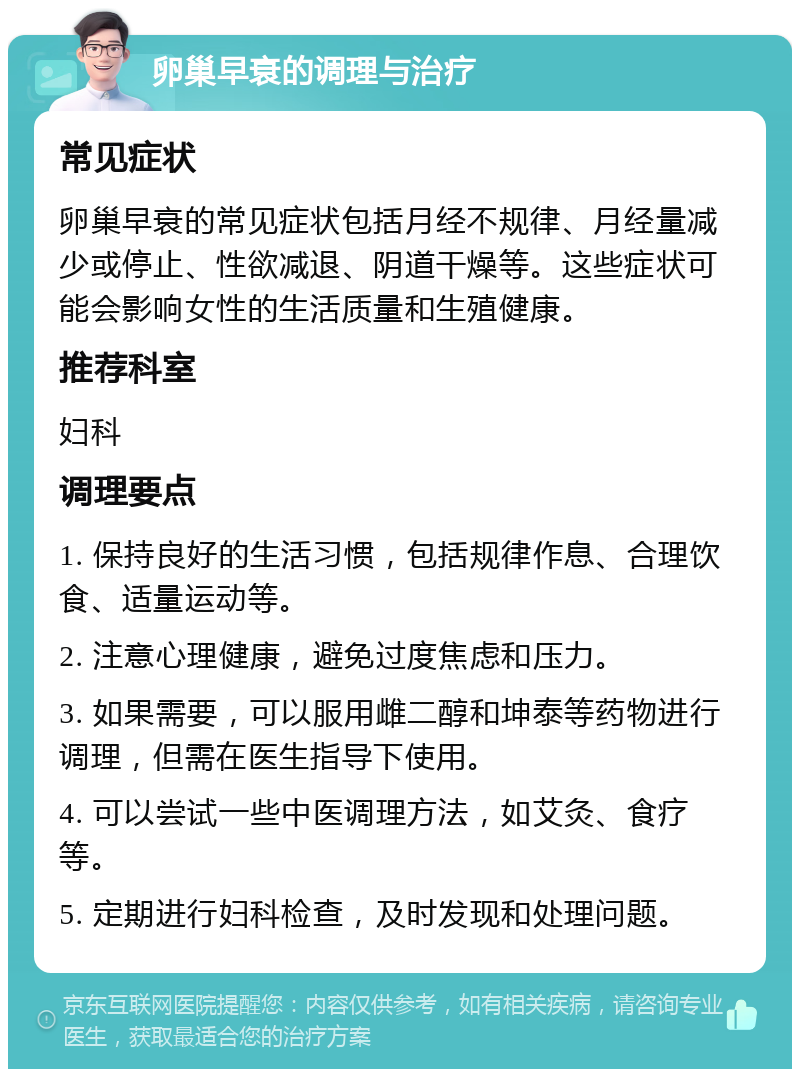 卵巢早衰的调理与治疗 常见症状 卵巢早衰的常见症状包括月经不规律、月经量减少或停止、性欲减退、阴道干燥等。这些症状可能会影响女性的生活质量和生殖健康。 推荐科室 妇科 调理要点 1. 保持良好的生活习惯，包括规律作息、合理饮食、适量运动等。 2. 注意心理健康，避免过度焦虑和压力。 3. 如果需要，可以服用雌二醇和坤泰等药物进行调理，但需在医生指导下使用。 4. 可以尝试一些中医调理方法，如艾灸、食疗等。 5. 定期进行妇科检查，及时发现和处理问题。