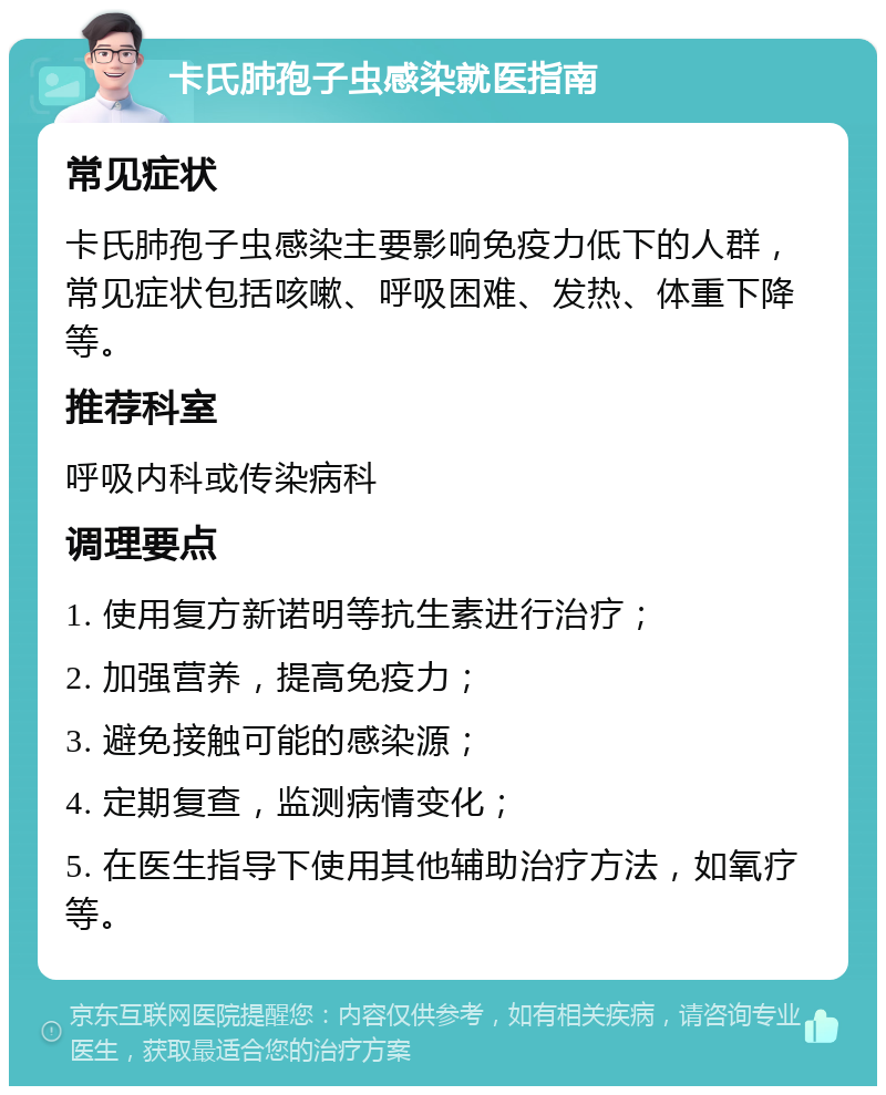 卡氏肺孢子虫感染就医指南 常见症状 卡氏肺孢子虫感染主要影响免疫力低下的人群，常见症状包括咳嗽、呼吸困难、发热、体重下降等。 推荐科室 呼吸内科或传染病科 调理要点 1. 使用复方新诺明等抗生素进行治疗； 2. 加强营养，提高免疫力； 3. 避免接触可能的感染源； 4. 定期复查，监测病情变化； 5. 在医生指导下使用其他辅助治疗方法，如氧疗等。