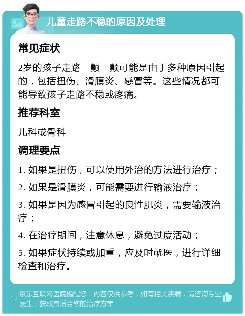 儿童走路不稳的原因及处理 常见症状 2岁的孩子走路一颠一颠可能是由于多种原因引起的，包括扭伤、滑膜炎、感冒等。这些情况都可能导致孩子走路不稳或疼痛。 推荐科室 儿科或骨科 调理要点 1. 如果是扭伤，可以使用外治的方法进行治疗； 2. 如果是滑膜炎，可能需要进行输液治疗； 3. 如果是因为感冒引起的良性肌炎，需要输液治疗； 4. 在治疗期间，注意休息，避免过度活动； 5. 如果症状持续或加重，应及时就医，进行详细检查和治疗。