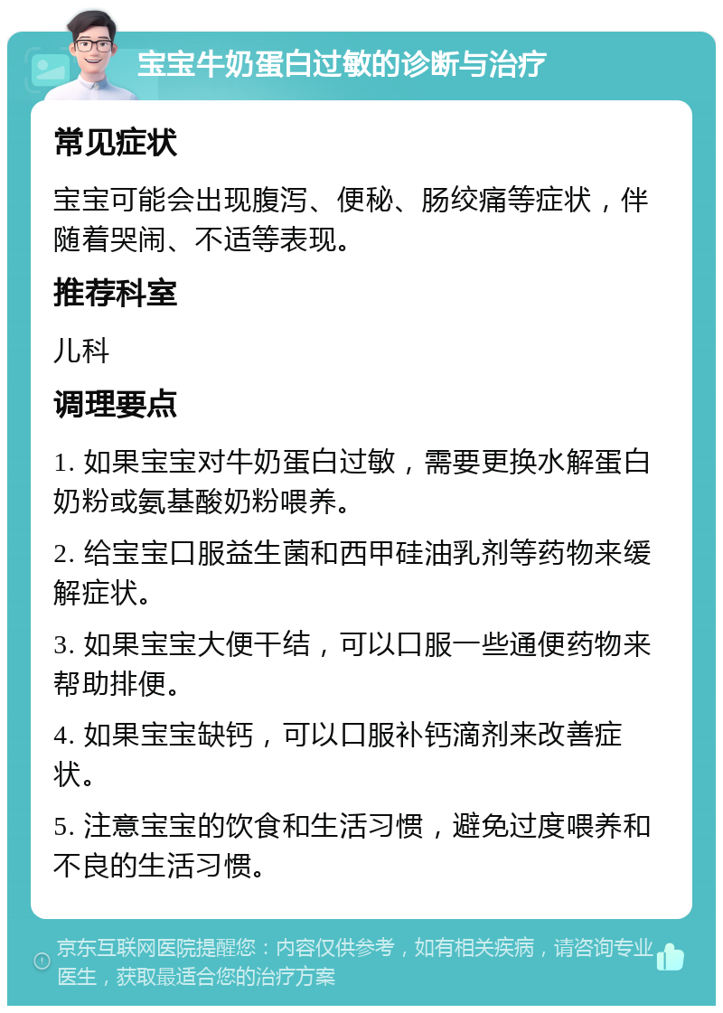 宝宝牛奶蛋白过敏的诊断与治疗 常见症状 宝宝可能会出现腹泻、便秘、肠绞痛等症状，伴随着哭闹、不适等表现。 推荐科室 儿科 调理要点 1. 如果宝宝对牛奶蛋白过敏，需要更换水解蛋白奶粉或氨基酸奶粉喂养。 2. 给宝宝口服益生菌和西甲硅油乳剂等药物来缓解症状。 3. 如果宝宝大便干结，可以口服一些通便药物来帮助排便。 4. 如果宝宝缺钙，可以口服补钙滴剂来改善症状。 5. 注意宝宝的饮食和生活习惯，避免过度喂养和不良的生活习惯。