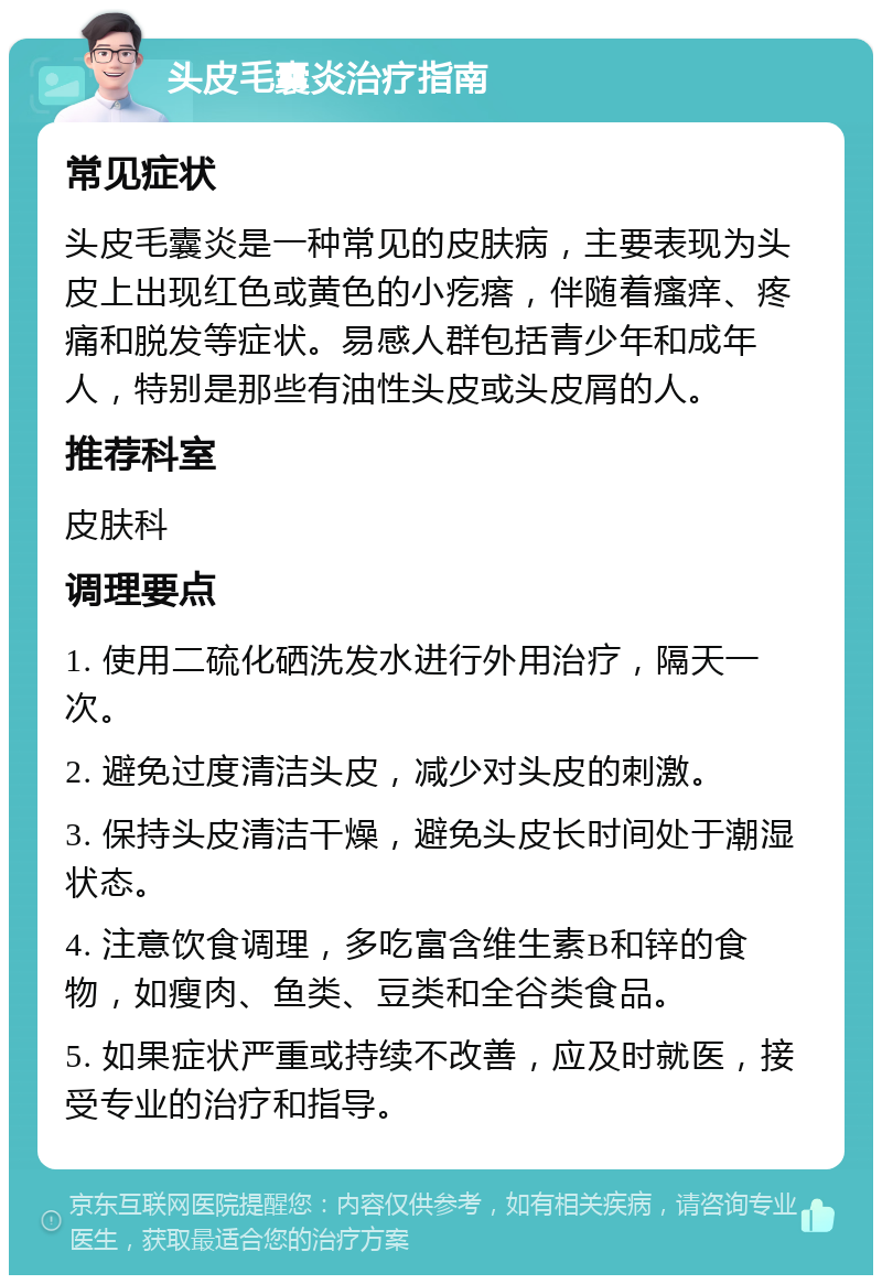 头皮毛囊炎治疗指南 常见症状 头皮毛囊炎是一种常见的皮肤病，主要表现为头皮上出现红色或黄色的小疙瘩，伴随着瘙痒、疼痛和脱发等症状。易感人群包括青少年和成年人，特别是那些有油性头皮或头皮屑的人。 推荐科室 皮肤科 调理要点 1. 使用二硫化硒洗发水进行外用治疗，隔天一次。 2. 避免过度清洁头皮，减少对头皮的刺激。 3. 保持头皮清洁干燥，避免头皮长时间处于潮湿状态。 4. 注意饮食调理，多吃富含维生素B和锌的食物，如瘦肉、鱼类、豆类和全谷类食品。 5. 如果症状严重或持续不改善，应及时就医，接受专业的治疗和指导。