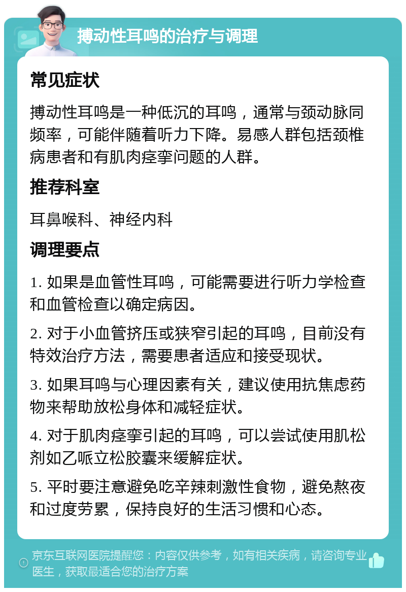 搏动性耳鸣的治疗与调理 常见症状 搏动性耳鸣是一种低沉的耳鸣，通常与颈动脉同频率，可能伴随着听力下降。易感人群包括颈椎病患者和有肌肉痉挛问题的人群。 推荐科室 耳鼻喉科、神经内科 调理要点 1. 如果是血管性耳鸣，可能需要进行听力学检查和血管检查以确定病因。 2. 对于小血管挤压或狭窄引起的耳鸣，目前没有特效治疗方法，需要患者适应和接受现状。 3. 如果耳鸣与心理因素有关，建议使用抗焦虑药物来帮助放松身体和减轻症状。 4. 对于肌肉痉挛引起的耳鸣，可以尝试使用肌松剂如乙哌立松胶囊来缓解症状。 5. 平时要注意避免吃辛辣刺激性食物，避免熬夜和过度劳累，保持良好的生活习惯和心态。