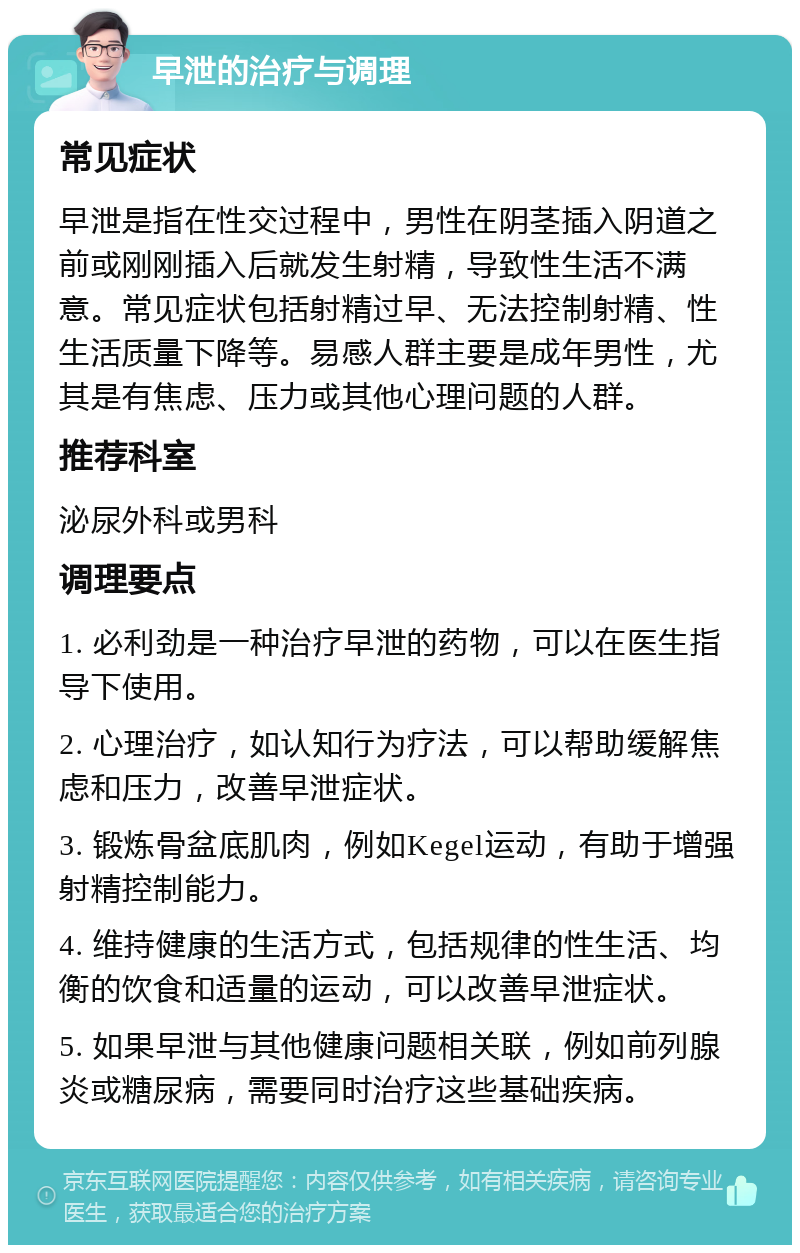 早泄的治疗与调理 常见症状 早泄是指在性交过程中，男性在阴茎插入阴道之前或刚刚插入后就发生射精，导致性生活不满意。常见症状包括射精过早、无法控制射精、性生活质量下降等。易感人群主要是成年男性，尤其是有焦虑、压力或其他心理问题的人群。 推荐科室 泌尿外科或男科 调理要点 1. 必利劲是一种治疗早泄的药物，可以在医生指导下使用。 2. 心理治疗，如认知行为疗法，可以帮助缓解焦虑和压力，改善早泄症状。 3. 锻炼骨盆底肌肉，例如Kegel运动，有助于增强射精控制能力。 4. 维持健康的生活方式，包括规律的性生活、均衡的饮食和适量的运动，可以改善早泄症状。 5. 如果早泄与其他健康问题相关联，例如前列腺炎或糖尿病，需要同时治疗这些基础疾病。