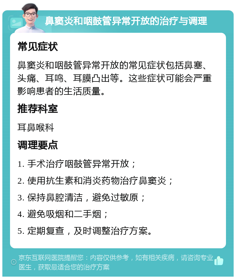 鼻窦炎和咽鼓管异常开放的治疗与调理 常见症状 鼻窦炎和咽鼓管异常开放的常见症状包括鼻塞、头痛、耳鸣、耳膜凸出等。这些症状可能会严重影响患者的生活质量。 推荐科室 耳鼻喉科 调理要点 1. 手术治疗咽鼓管异常开放； 2. 使用抗生素和消炎药物治疗鼻窦炎； 3. 保持鼻腔清洁，避免过敏原； 4. 避免吸烟和二手烟； 5. 定期复查，及时调整治疗方案。