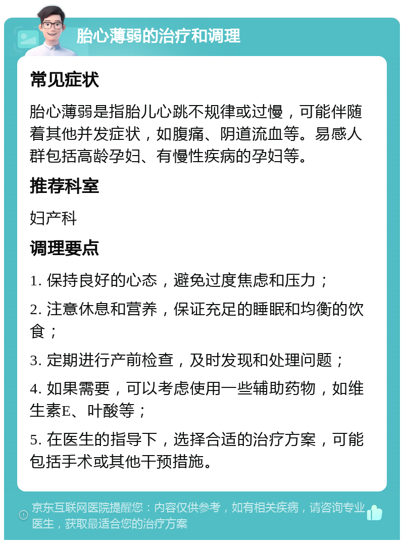 胎心薄弱的治疗和调理 常见症状 胎心薄弱是指胎儿心跳不规律或过慢，可能伴随着其他并发症状，如腹痛、阴道流血等。易感人群包括高龄孕妇、有慢性疾病的孕妇等。 推荐科室 妇产科 调理要点 1. 保持良好的心态，避免过度焦虑和压力； 2. 注意休息和营养，保证充足的睡眠和均衡的饮食； 3. 定期进行产前检查，及时发现和处理问题； 4. 如果需要，可以考虑使用一些辅助药物，如维生素E、叶酸等； 5. 在医生的指导下，选择合适的治疗方案，可能包括手术或其他干预措施。