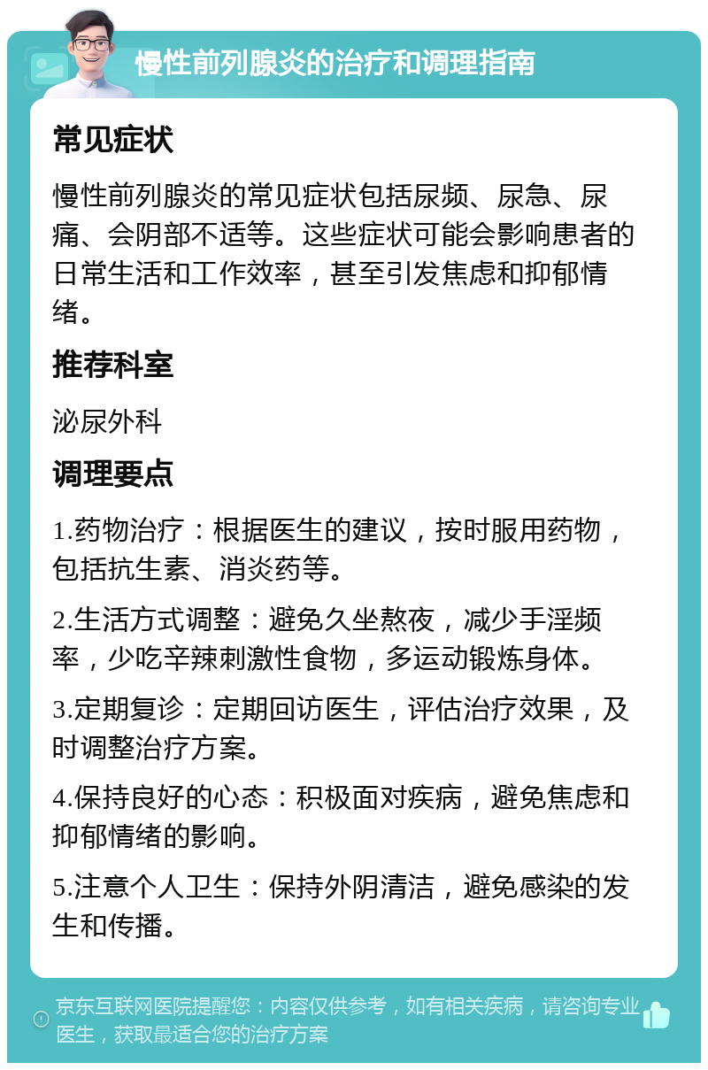 慢性前列腺炎的治疗和调理指南 常见症状 慢性前列腺炎的常见症状包括尿频、尿急、尿痛、会阴部不适等。这些症状可能会影响患者的日常生活和工作效率，甚至引发焦虑和抑郁情绪。 推荐科室 泌尿外科 调理要点 1.药物治疗：根据医生的建议，按时服用药物，包括抗生素、消炎药等。 2.生活方式调整：避免久坐熬夜，减少手淫频率，少吃辛辣刺激性食物，多运动锻炼身体。 3.定期复诊：定期回访医生，评估治疗效果，及时调整治疗方案。 4.保持良好的心态：积极面对疾病，避免焦虑和抑郁情绪的影响。 5.注意个人卫生：保持外阴清洁，避免感染的发生和传播。