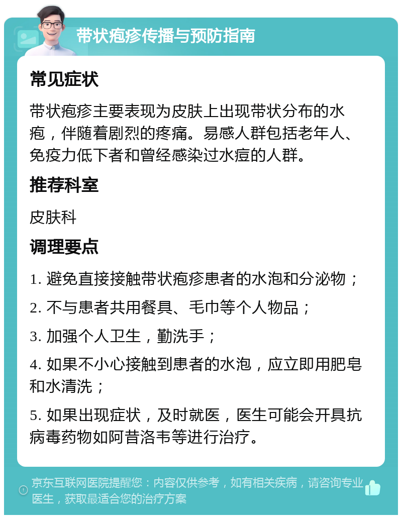 带状疱疹传播与预防指南 常见症状 带状疱疹主要表现为皮肤上出现带状分布的水疱，伴随着剧烈的疼痛。易感人群包括老年人、免疫力低下者和曾经感染过水痘的人群。 推荐科室 皮肤科 调理要点 1. 避免直接接触带状疱疹患者的水泡和分泌物； 2. 不与患者共用餐具、毛巾等个人物品； 3. 加强个人卫生，勤洗手； 4. 如果不小心接触到患者的水泡，应立即用肥皂和水清洗； 5. 如果出现症状，及时就医，医生可能会开具抗病毒药物如阿昔洛韦等进行治疗。