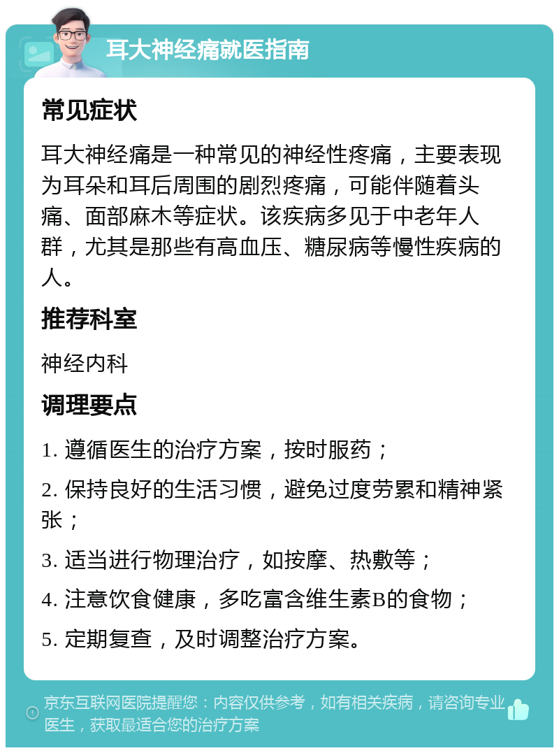 耳大神经痛就医指南 常见症状 耳大神经痛是一种常见的神经性疼痛，主要表现为耳朵和耳后周围的剧烈疼痛，可能伴随着头痛、面部麻木等症状。该疾病多见于中老年人群，尤其是那些有高血压、糖尿病等慢性疾病的人。 推荐科室 神经内科 调理要点 1. 遵循医生的治疗方案，按时服药； 2. 保持良好的生活习惯，避免过度劳累和精神紧张； 3. 适当进行物理治疗，如按摩、热敷等； 4. 注意饮食健康，多吃富含维生素B的食物； 5. 定期复查，及时调整治疗方案。