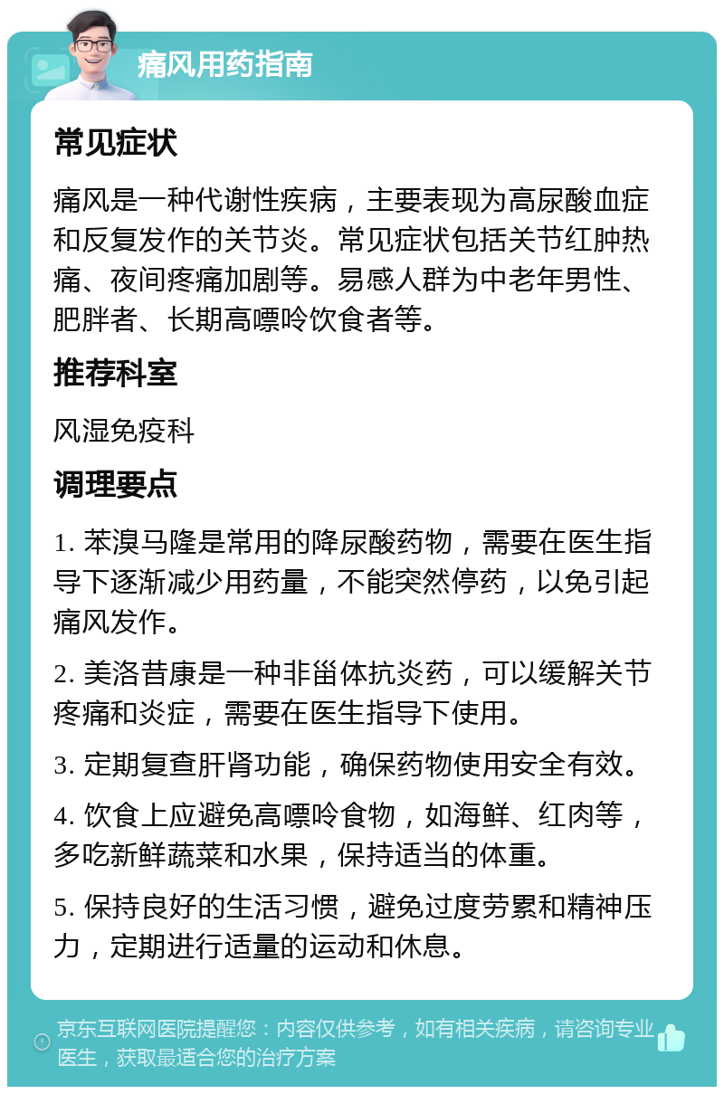 痛风用药指南 常见症状 痛风是一种代谢性疾病，主要表现为高尿酸血症和反复发作的关节炎。常见症状包括关节红肿热痛、夜间疼痛加剧等。易感人群为中老年男性、肥胖者、长期高嘌呤饮食者等。 推荐科室 风湿免疫科 调理要点 1. 苯溴马隆是常用的降尿酸药物，需要在医生指导下逐渐减少用药量，不能突然停药，以免引起痛风发作。 2. 美洛昔康是一种非甾体抗炎药，可以缓解关节疼痛和炎症，需要在医生指导下使用。 3. 定期复查肝肾功能，确保药物使用安全有效。 4. 饮食上应避免高嘌呤食物，如海鲜、红肉等，多吃新鲜蔬菜和水果，保持适当的体重。 5. 保持良好的生活习惯，避免过度劳累和精神压力，定期进行适量的运动和休息。