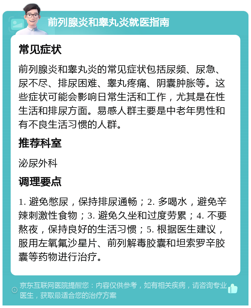 前列腺炎和睾丸炎就医指南 常见症状 前列腺炎和睾丸炎的常见症状包括尿频、尿急、尿不尽、排尿困难、睾丸疼痛、阴囊肿胀等。这些症状可能会影响日常生活和工作，尤其是在性生活和排尿方面。易感人群主要是中老年男性和有不良生活习惯的人群。 推荐科室 泌尿外科 调理要点 1. 避免憋尿，保持排尿通畅；2. 多喝水，避免辛辣刺激性食物；3. 避免久坐和过度劳累；4. 不要熬夜，保持良好的生活习惯；5. 根据医生建议，服用左氧氟沙星片、前列解毒胶囊和坦索罗辛胶囊等药物进行治疗。