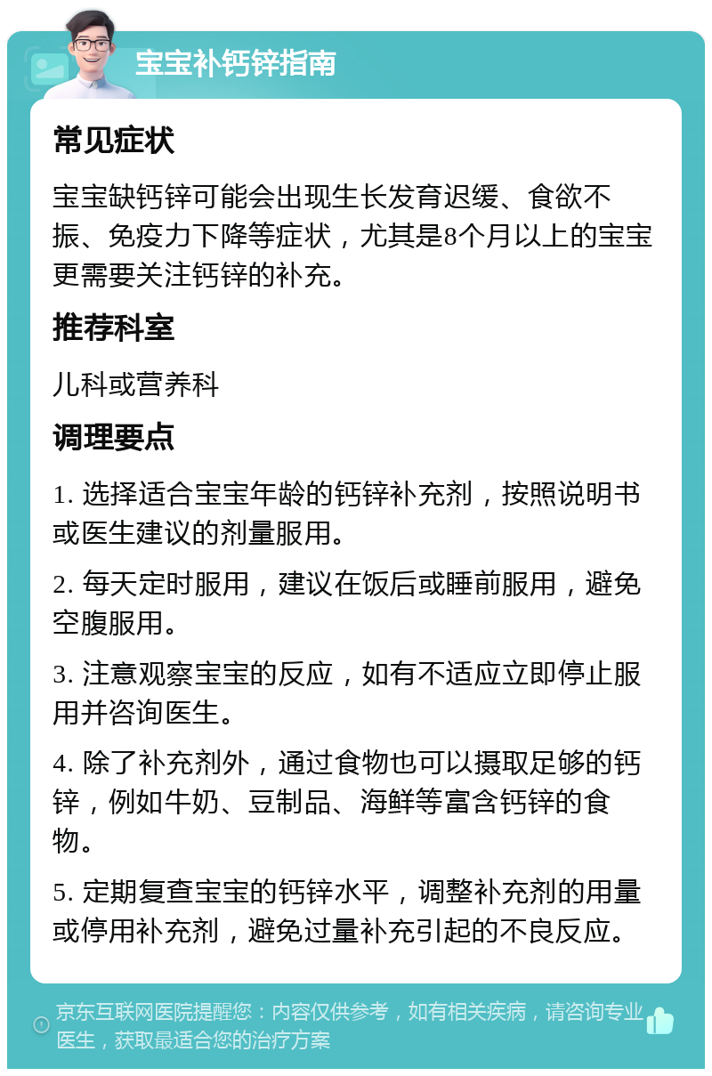 宝宝补钙锌指南 常见症状 宝宝缺钙锌可能会出现生长发育迟缓、食欲不振、免疫力下降等症状，尤其是8个月以上的宝宝更需要关注钙锌的补充。 推荐科室 儿科或营养科 调理要点 1. 选择适合宝宝年龄的钙锌补充剂，按照说明书或医生建议的剂量服用。 2. 每天定时服用，建议在饭后或睡前服用，避免空腹服用。 3. 注意观察宝宝的反应，如有不适应立即停止服用并咨询医生。 4. 除了补充剂外，通过食物也可以摄取足够的钙锌，例如牛奶、豆制品、海鲜等富含钙锌的食物。 5. 定期复查宝宝的钙锌水平，调整补充剂的用量或停用补充剂，避免过量补充引起的不良反应。