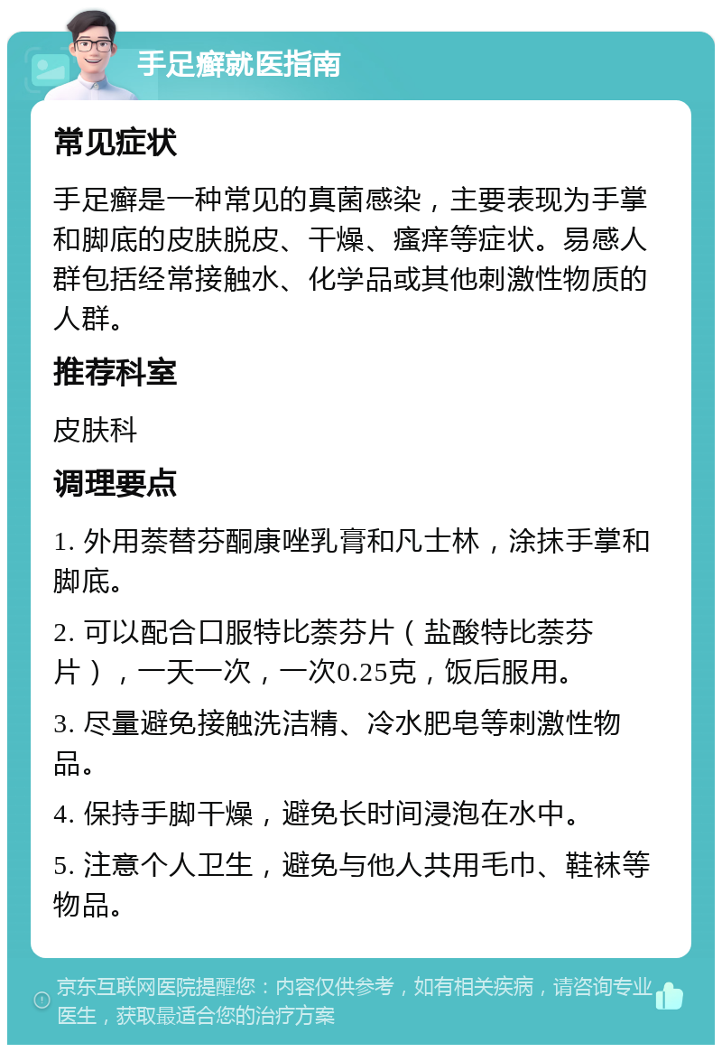 手足癣就医指南 常见症状 手足癣是一种常见的真菌感染，主要表现为手掌和脚底的皮肤脱皮、干燥、瘙痒等症状。易感人群包括经常接触水、化学品或其他刺激性物质的人群。 推荐科室 皮肤科 调理要点 1. 外用萘替芬酮康唑乳膏和凡士林，涂抹手掌和脚底。 2. 可以配合口服特比萘芬片（盐酸特比萘芬片），一天一次，一次0.25克，饭后服用。 3. 尽量避免接触洗洁精、冷水肥皂等刺激性物品。 4. 保持手脚干燥，避免长时间浸泡在水中。 5. 注意个人卫生，避免与他人共用毛巾、鞋袜等物品。