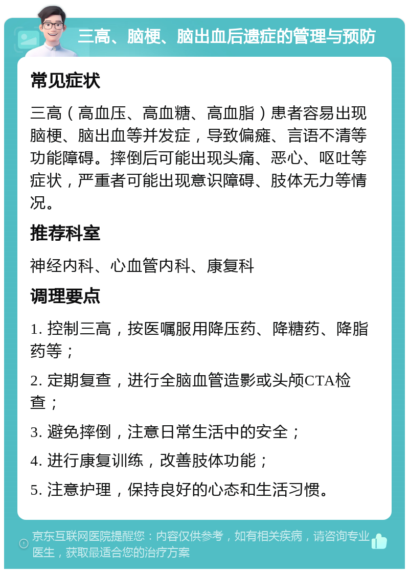 三高、脑梗、脑出血后遗症的管理与预防 常见症状 三高（高血压、高血糖、高血脂）患者容易出现脑梗、脑出血等并发症，导致偏瘫、言语不清等功能障碍。摔倒后可能出现头痛、恶心、呕吐等症状，严重者可能出现意识障碍、肢体无力等情况。 推荐科室 神经内科、心血管内科、康复科 调理要点 1. 控制三高，按医嘱服用降压药、降糖药、降脂药等； 2. 定期复查，进行全脑血管造影或头颅CTA检查； 3. 避免摔倒，注意日常生活中的安全； 4. 进行康复训练，改善肢体功能； 5. 注意护理，保持良好的心态和生活习惯。