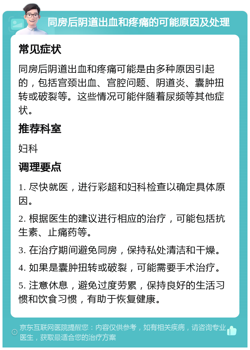 同房后阴道出血和疼痛的可能原因及处理 常见症状 同房后阴道出血和疼痛可能是由多种原因引起的，包括宫颈出血、宫腔问题、阴道炎、囊肿扭转或破裂等。这些情况可能伴随着尿频等其他症状。 推荐科室 妇科 调理要点 1. 尽快就医，进行彩超和妇科检查以确定具体原因。 2. 根据医生的建议进行相应的治疗，可能包括抗生素、止痛药等。 3. 在治疗期间避免同房，保持私处清洁和干燥。 4. 如果是囊肿扭转或破裂，可能需要手术治疗。 5. 注意休息，避免过度劳累，保持良好的生活习惯和饮食习惯，有助于恢复健康。