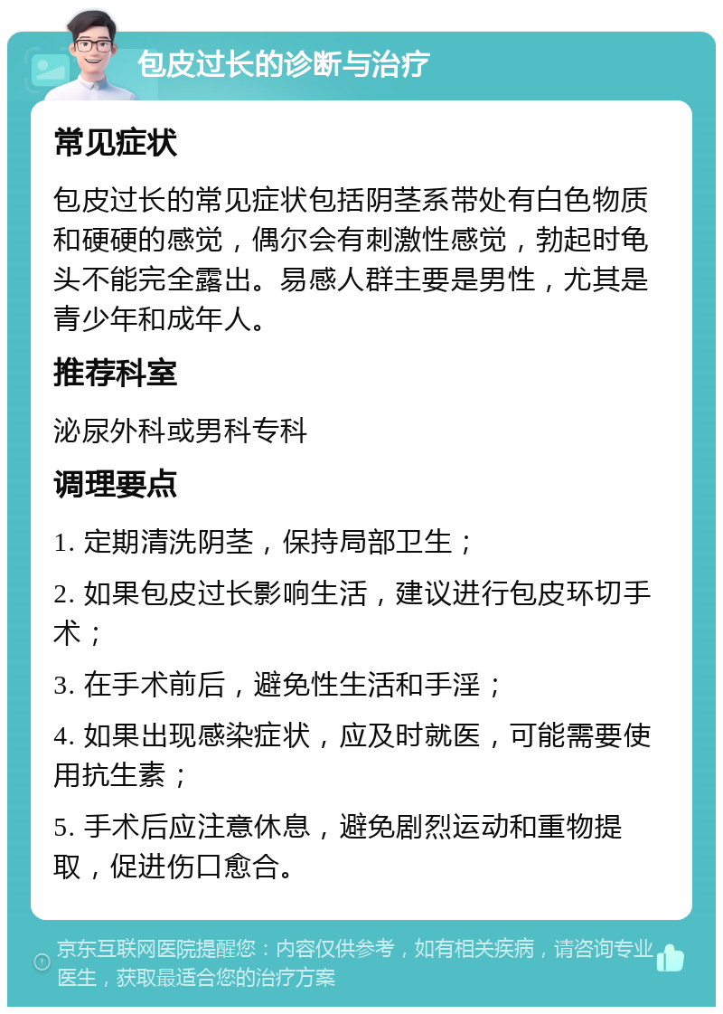 包皮过长的诊断与治疗 常见症状 包皮过长的常见症状包括阴茎系带处有白色物质和硬硬的感觉，偶尔会有刺激性感觉，勃起时龟头不能完全露出。易感人群主要是男性，尤其是青少年和成年人。 推荐科室 泌尿外科或男科专科 调理要点 1. 定期清洗阴茎，保持局部卫生； 2. 如果包皮过长影响生活，建议进行包皮环切手术； 3. 在手术前后，避免性生活和手淫； 4. 如果出现感染症状，应及时就医，可能需要使用抗生素； 5. 手术后应注意休息，避免剧烈运动和重物提取，促进伤口愈合。