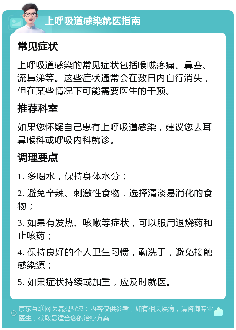 上呼吸道感染就医指南 常见症状 上呼吸道感染的常见症状包括喉咙疼痛、鼻塞、流鼻涕等。这些症状通常会在数日内自行消失，但在某些情况下可能需要医生的干预。 推荐科室 如果您怀疑自己患有上呼吸道感染，建议您去耳鼻喉科或呼吸内科就诊。 调理要点 1. 多喝水，保持身体水分； 2. 避免辛辣、刺激性食物，选择清淡易消化的食物； 3. 如果有发热、咳嗽等症状，可以服用退烧药和止咳药； 4. 保持良好的个人卫生习惯，勤洗手，避免接触感染源； 5. 如果症状持续或加重，应及时就医。