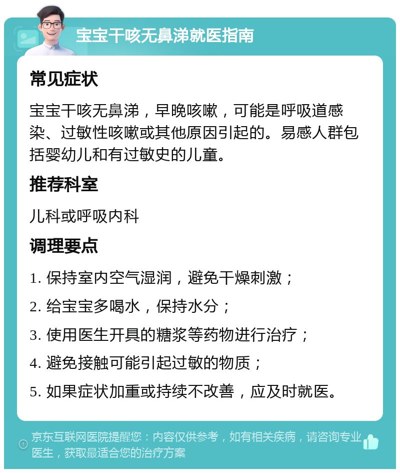 宝宝干咳无鼻涕就医指南 常见症状 宝宝干咳无鼻涕，早晚咳嗽，可能是呼吸道感染、过敏性咳嗽或其他原因引起的。易感人群包括婴幼儿和有过敏史的儿童。 推荐科室 儿科或呼吸内科 调理要点 1. 保持室内空气湿润，避免干燥刺激； 2. 给宝宝多喝水，保持水分； 3. 使用医生开具的糖浆等药物进行治疗； 4. 避免接触可能引起过敏的物质； 5. 如果症状加重或持续不改善，应及时就医。