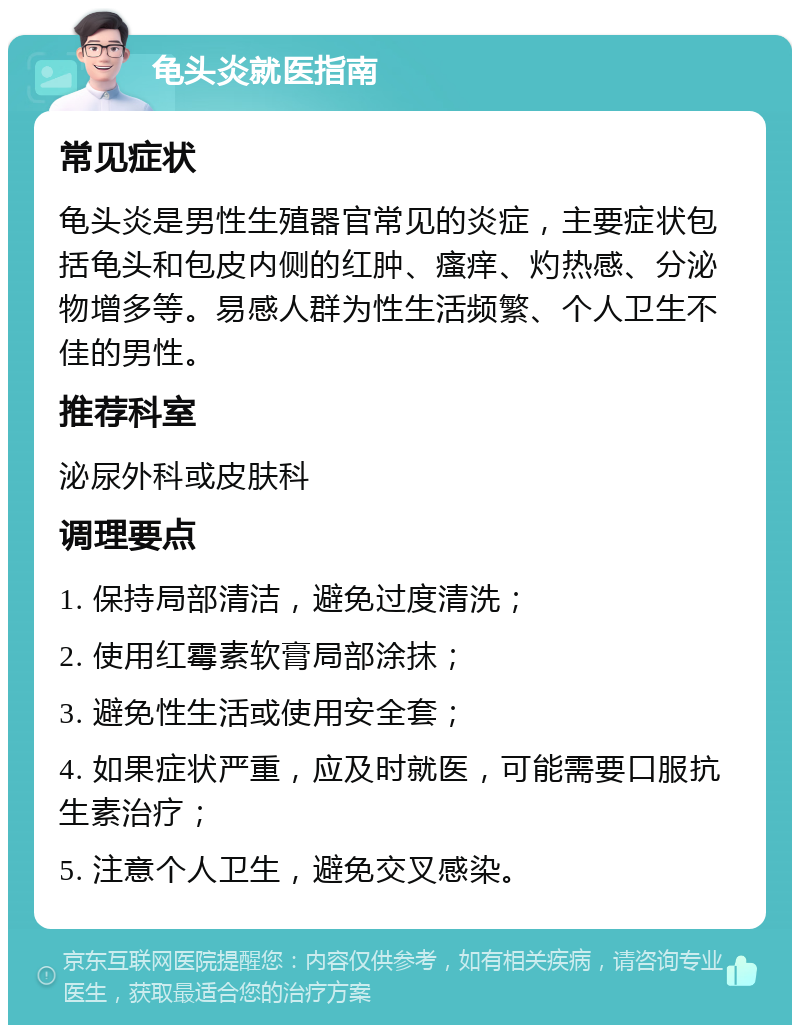 龟头炎就医指南 常见症状 龟头炎是男性生殖器官常见的炎症，主要症状包括龟头和包皮内侧的红肿、瘙痒、灼热感、分泌物增多等。易感人群为性生活频繁、个人卫生不佳的男性。 推荐科室 泌尿外科或皮肤科 调理要点 1. 保持局部清洁，避免过度清洗； 2. 使用红霉素软膏局部涂抹； 3. 避免性生活或使用安全套； 4. 如果症状严重，应及时就医，可能需要口服抗生素治疗； 5. 注意个人卫生，避免交叉感染。