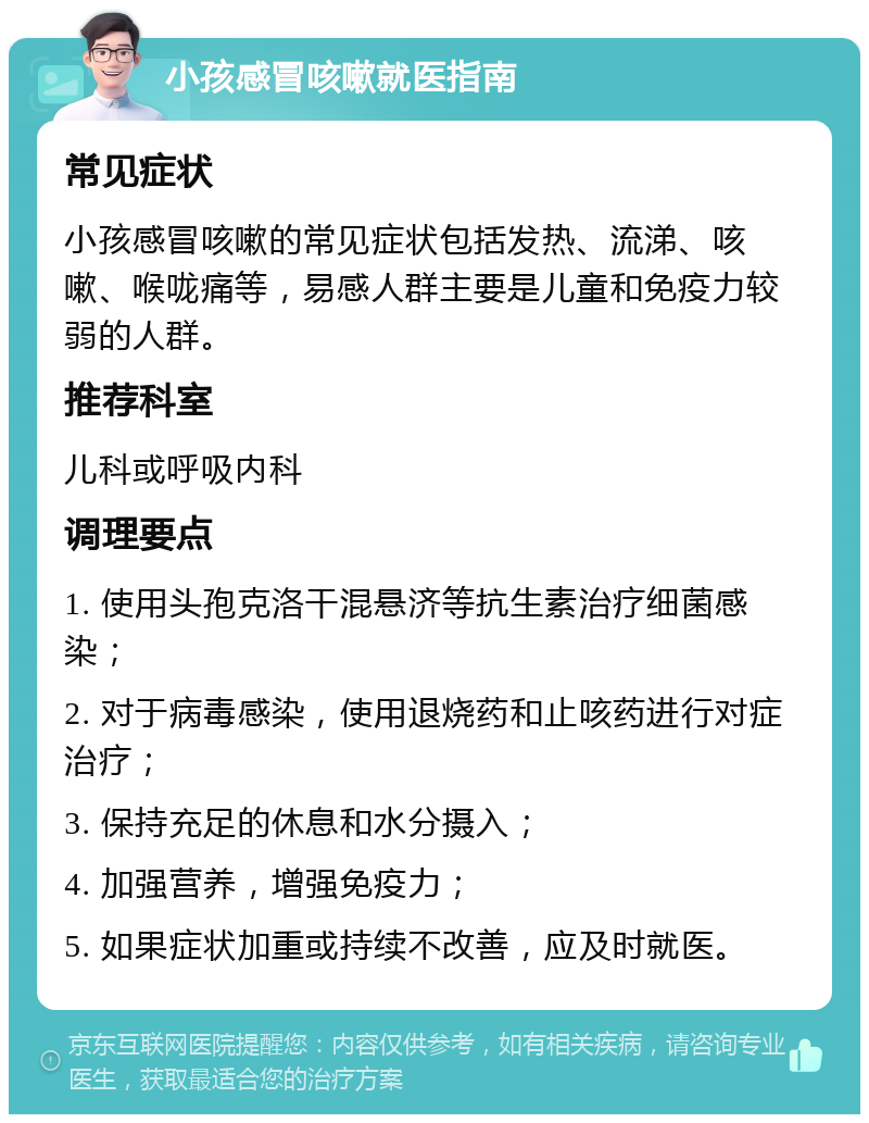 小孩感冒咳嗽就医指南 常见症状 小孩感冒咳嗽的常见症状包括发热、流涕、咳嗽、喉咙痛等，易感人群主要是儿童和免疫力较弱的人群。 推荐科室 儿科或呼吸内科 调理要点 1. 使用头孢克洛干混悬济等抗生素治疗细菌感染； 2. 对于病毒感染，使用退烧药和止咳药进行对症治疗； 3. 保持充足的休息和水分摄入； 4. 加强营养，增强免疫力； 5. 如果症状加重或持续不改善，应及时就医。