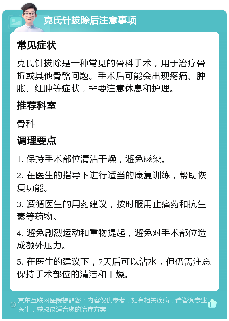 克氏针拔除后注意事项 常见症状 克氏针拔除是一种常见的骨科手术，用于治疗骨折或其他骨骼问题。手术后可能会出现疼痛、肿胀、红肿等症状，需要注意休息和护理。 推荐科室 骨科 调理要点 1. 保持手术部位清洁干燥，避免感染。 2. 在医生的指导下进行适当的康复训练，帮助恢复功能。 3. 遵循医生的用药建议，按时服用止痛药和抗生素等药物。 4. 避免剧烈运动和重物提起，避免对手术部位造成额外压力。 5. 在医生的建议下，7天后可以沾水，但仍需注意保持手术部位的清洁和干燥。