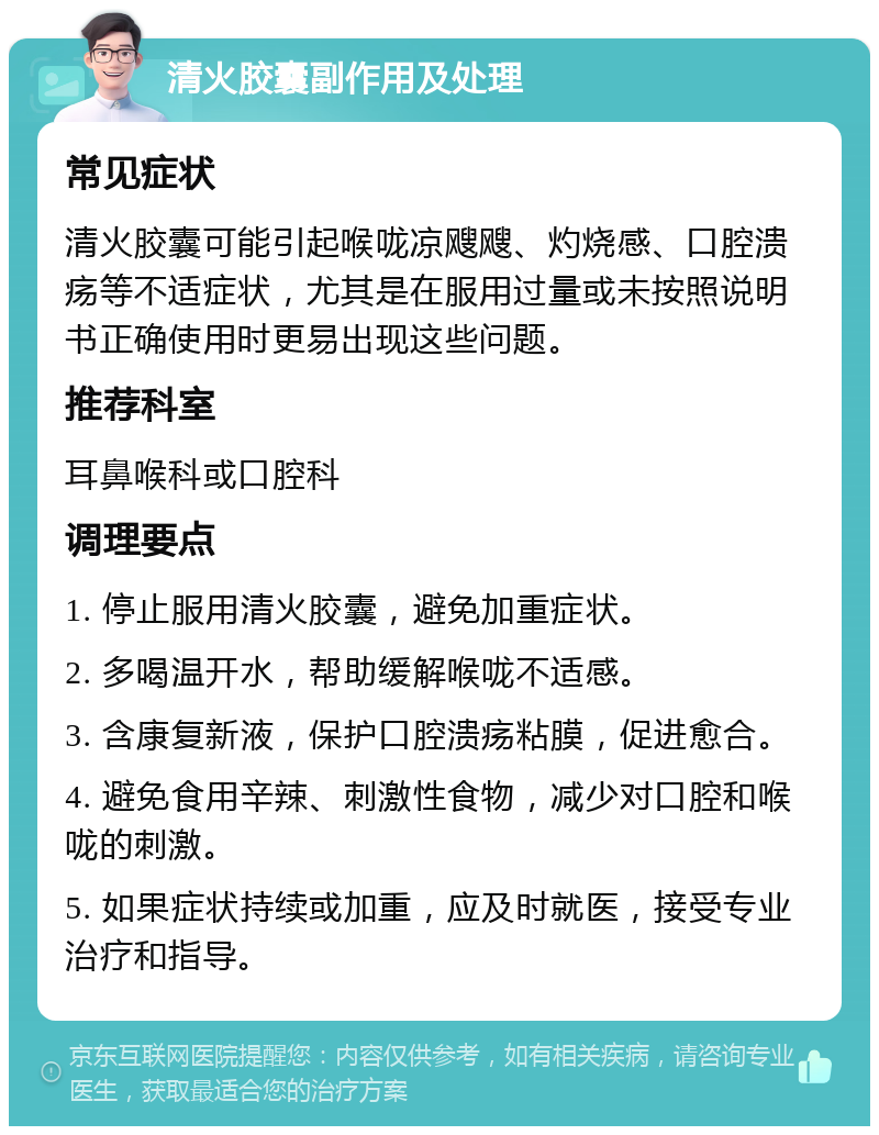 清火胶囊副作用及处理 常见症状 清火胶囊可能引起喉咙凉飕飕、灼烧感、口腔溃疡等不适症状，尤其是在服用过量或未按照说明书正确使用时更易出现这些问题。 推荐科室 耳鼻喉科或口腔科 调理要点 1. 停止服用清火胶囊，避免加重症状。 2. 多喝温开水，帮助缓解喉咙不适感。 3. 含康复新液，保护口腔溃疡粘膜，促进愈合。 4. 避免食用辛辣、刺激性食物，减少对口腔和喉咙的刺激。 5. 如果症状持续或加重，应及时就医，接受专业治疗和指导。