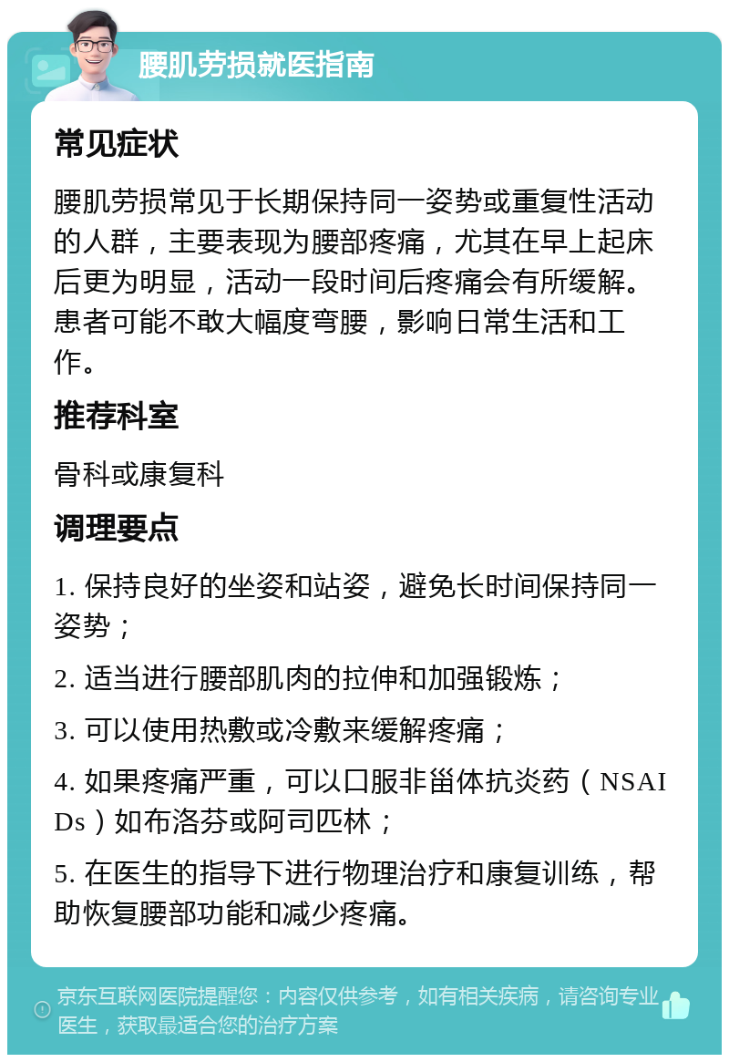 腰肌劳损就医指南 常见症状 腰肌劳损常见于长期保持同一姿势或重复性活动的人群，主要表现为腰部疼痛，尤其在早上起床后更为明显，活动一段时间后疼痛会有所缓解。患者可能不敢大幅度弯腰，影响日常生活和工作。 推荐科室 骨科或康复科 调理要点 1. 保持良好的坐姿和站姿，避免长时间保持同一姿势； 2. 适当进行腰部肌肉的拉伸和加强锻炼； 3. 可以使用热敷或冷敷来缓解疼痛； 4. 如果疼痛严重，可以口服非甾体抗炎药（NSAIDs）如布洛芬或阿司匹林； 5. 在医生的指导下进行物理治疗和康复训练，帮助恢复腰部功能和减少疼痛。