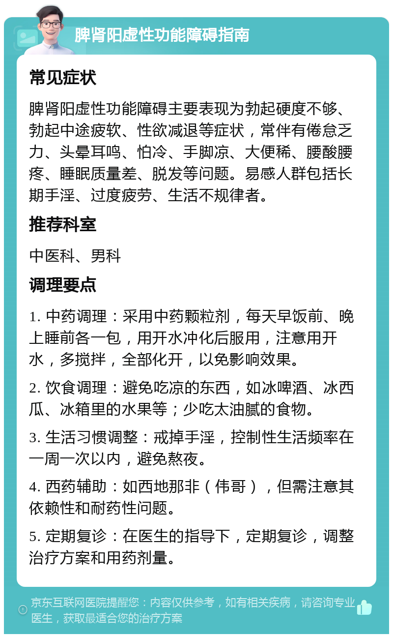 脾肾阳虚性功能障碍指南 常见症状 脾肾阳虚性功能障碍主要表现为勃起硬度不够、勃起中途疲软、性欲减退等症状，常伴有倦怠乏力、头晕耳鸣、怕冷、手脚凉、大便稀、腰酸腰疼、睡眠质量差、脱发等问题。易感人群包括长期手淫、过度疲劳、生活不规律者。 推荐科室 中医科、男科 调理要点 1. 中药调理：采用中药颗粒剂，每天早饭前、晚上睡前各一包，用开水冲化后服用，注意用开水，多搅拌，全部化开，以免影响效果。 2. 饮食调理：避免吃凉的东西，如冰啤酒、冰西瓜、冰箱里的水果等；少吃太油腻的食物。 3. 生活习惯调整：戒掉手淫，控制性生活频率在一周一次以内，避免熬夜。 4. 西药辅助：如西地那非（伟哥），但需注意其依赖性和耐药性问题。 5. 定期复诊：在医生的指导下，定期复诊，调整治疗方案和用药剂量。