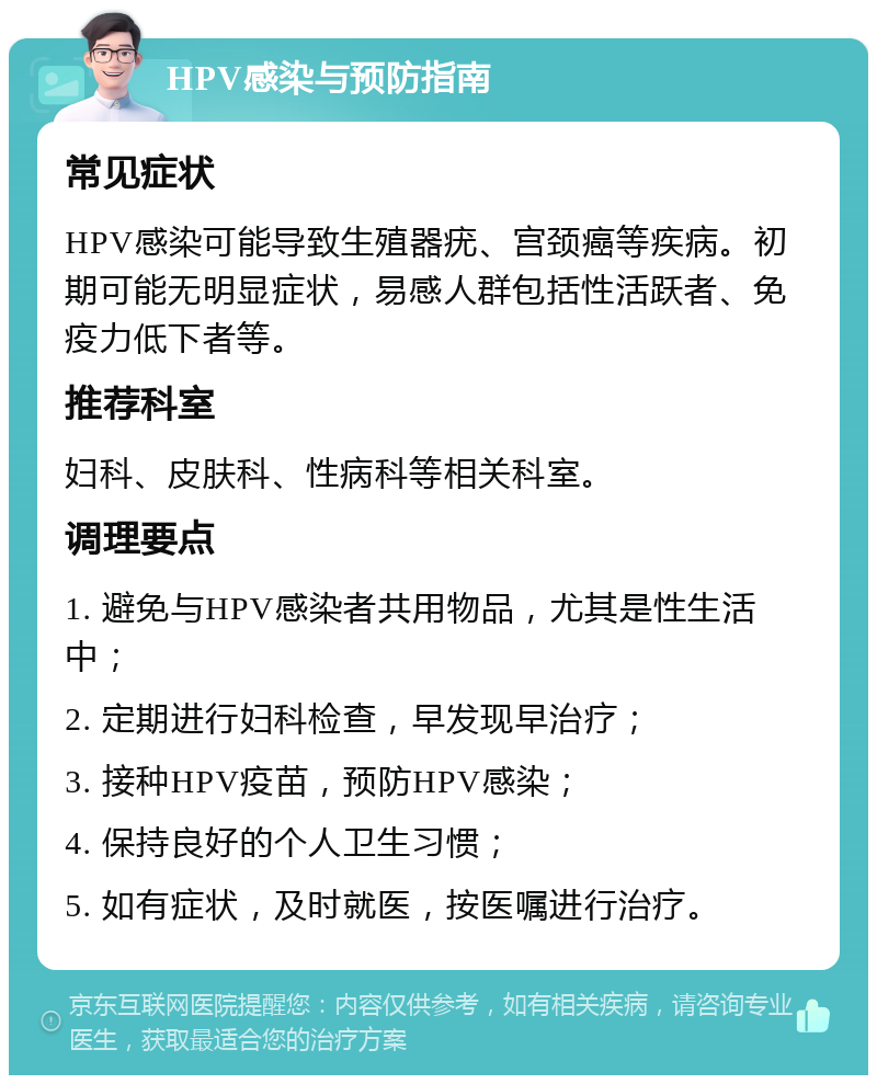 HPV感染与预防指南 常见症状 HPV感染可能导致生殖器疣、宫颈癌等疾病。初期可能无明显症状，易感人群包括性活跃者、免疫力低下者等。 推荐科室 妇科、皮肤科、性病科等相关科室。 调理要点 1. 避免与HPV感染者共用物品，尤其是性生活中； 2. 定期进行妇科检查，早发现早治疗； 3. 接种HPV疫苗，预防HPV感染； 4. 保持良好的个人卫生习惯； 5. 如有症状，及时就医，按医嘱进行治疗。