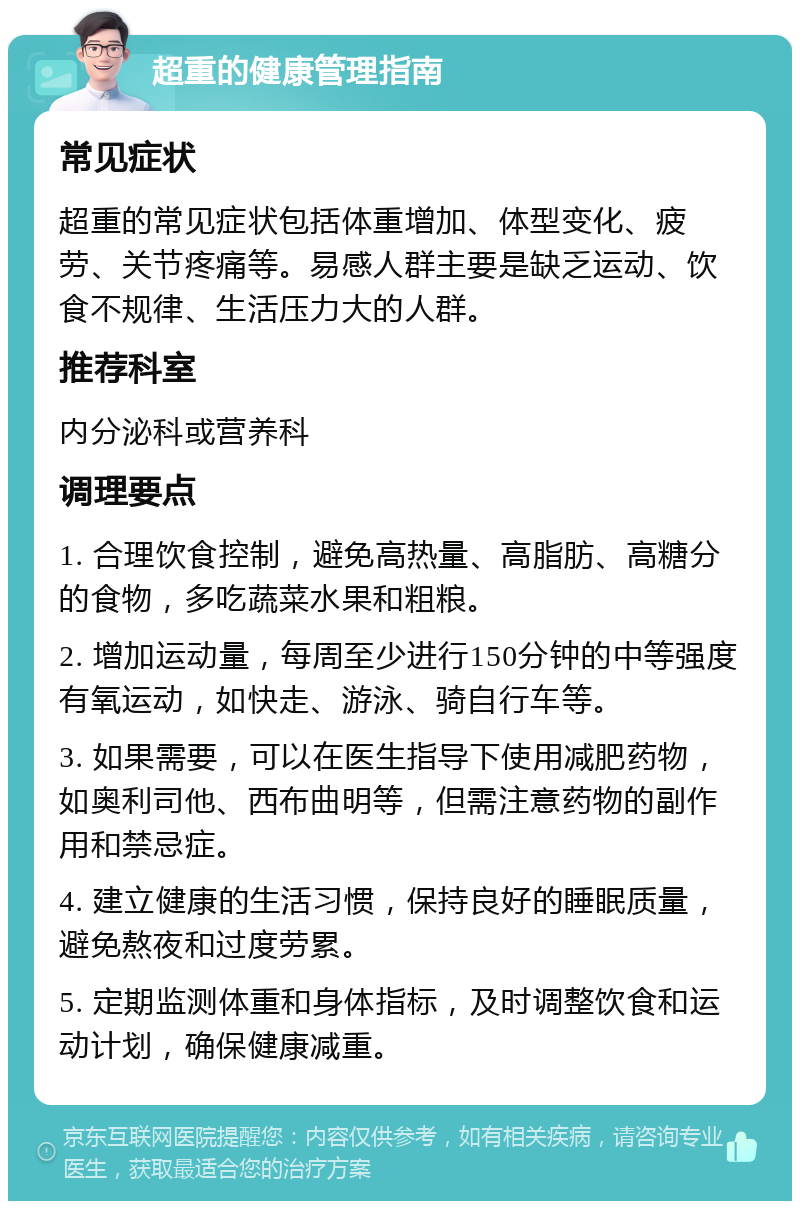 超重的健康管理指南 常见症状 超重的常见症状包括体重增加、体型变化、疲劳、关节疼痛等。易感人群主要是缺乏运动、饮食不规律、生活压力大的人群。 推荐科室 内分泌科或营养科 调理要点 1. 合理饮食控制，避免高热量、高脂肪、高糖分的食物，多吃蔬菜水果和粗粮。 2. 增加运动量，每周至少进行150分钟的中等强度有氧运动，如快走、游泳、骑自行车等。 3. 如果需要，可以在医生指导下使用减肥药物，如奥利司他、西布曲明等，但需注意药物的副作用和禁忌症。 4. 建立健康的生活习惯，保持良好的睡眠质量，避免熬夜和过度劳累。 5. 定期监测体重和身体指标，及时调整饮食和运动计划，确保健康减重。