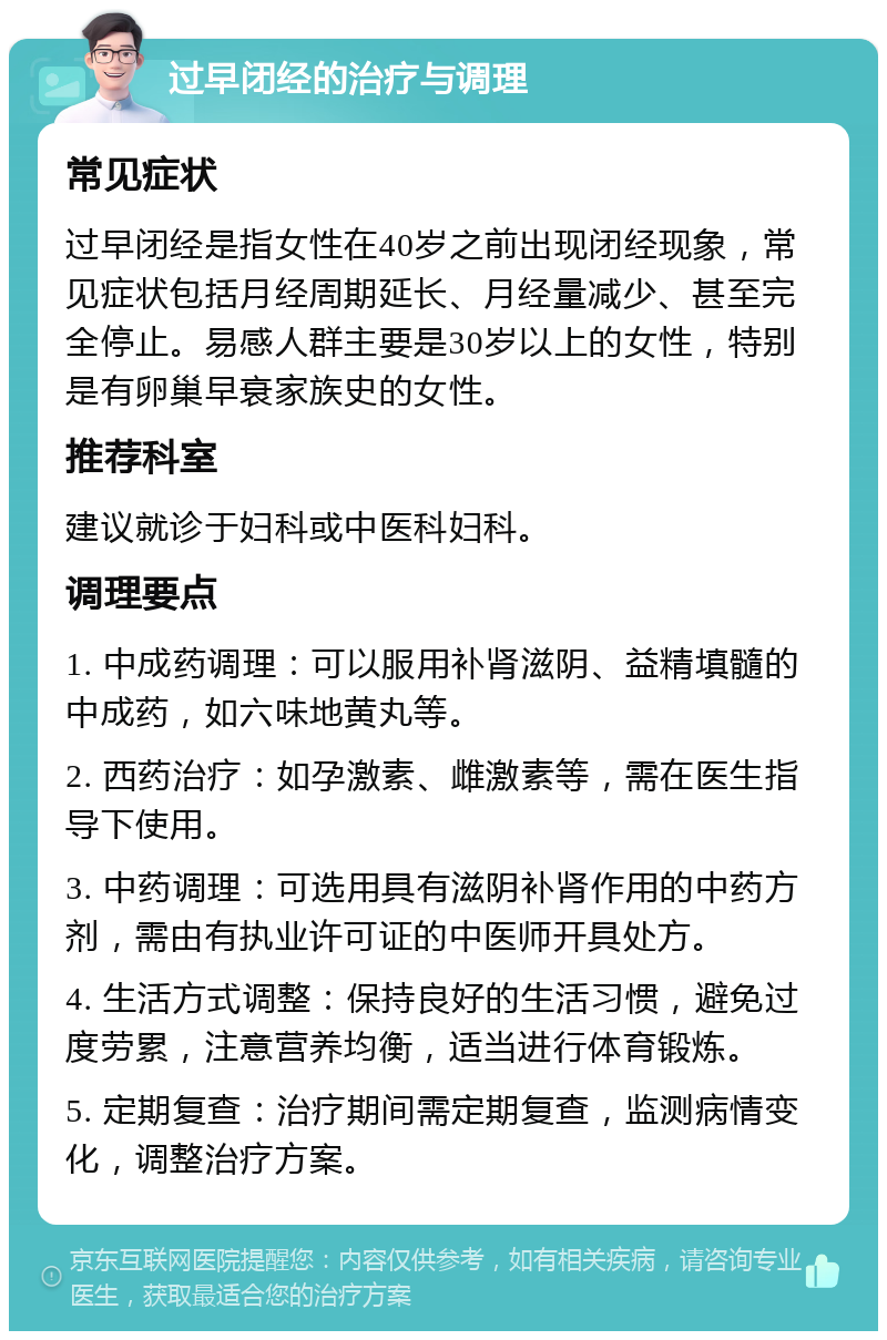 过早闭经的治疗与调理 常见症状 过早闭经是指女性在40岁之前出现闭经现象，常见症状包括月经周期延长、月经量减少、甚至完全停止。易感人群主要是30岁以上的女性，特别是有卵巢早衰家族史的女性。 推荐科室 建议就诊于妇科或中医科妇科。 调理要点 1. 中成药调理：可以服用补肾滋阴、益精填髓的中成药，如六味地黄丸等。 2. 西药治疗：如孕激素、雌激素等，需在医生指导下使用。 3. 中药调理：可选用具有滋阴补肾作用的中药方剂，需由有执业许可证的中医师开具处方。 4. 生活方式调整：保持良好的生活习惯，避免过度劳累，注意营养均衡，适当进行体育锻炼。 5. 定期复查：治疗期间需定期复查，监测病情变化，调整治疗方案。