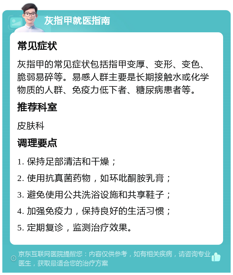 灰指甲就医指南 常见症状 灰指甲的常见症状包括指甲变厚、变形、变色、脆弱易碎等。易感人群主要是长期接触水或化学物质的人群、免疫力低下者、糖尿病患者等。 推荐科室 皮肤科 调理要点 1. 保持足部清洁和干燥； 2. 使用抗真菌药物，如环吡酮胺乳膏； 3. 避免使用公共洗浴设施和共享鞋子； 4. 加强免疫力，保持良好的生活习惯； 5. 定期复诊，监测治疗效果。