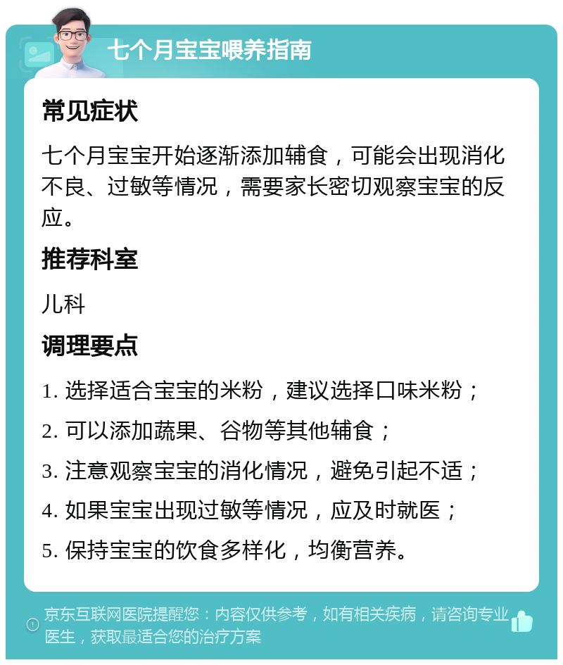 七个月宝宝喂养指南 常见症状 七个月宝宝开始逐渐添加辅食，可能会出现消化不良、过敏等情况，需要家长密切观察宝宝的反应。 推荐科室 儿科 调理要点 1. 选择适合宝宝的米粉，建议选择口味米粉； 2. 可以添加蔬果、谷物等其他辅食； 3. 注意观察宝宝的消化情况，避免引起不适； 4. 如果宝宝出现过敏等情况，应及时就医； 5. 保持宝宝的饮食多样化，均衡营养。