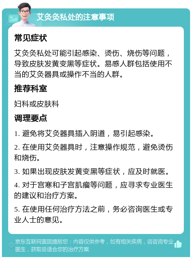 艾灸灸私处的注意事项 常见症状 艾灸灸私处可能引起感染、烫伤、烧伤等问题，导致皮肤发黄变黑等症状。易感人群包括使用不当的艾灸器具或操作不当的人群。 推荐科室 妇科或皮肤科 调理要点 1. 避免将艾灸器具插入阴道，易引起感染。 2. 在使用艾灸器具时，注意操作规范，避免烫伤和烧伤。 3. 如果出现皮肤发黄变黑等症状，应及时就医。 4. 对于宫寒和子宫肌瘤等问题，应寻求专业医生的建议和治疗方案。 5. 在使用任何治疗方法之前，务必咨询医生或专业人士的意见。