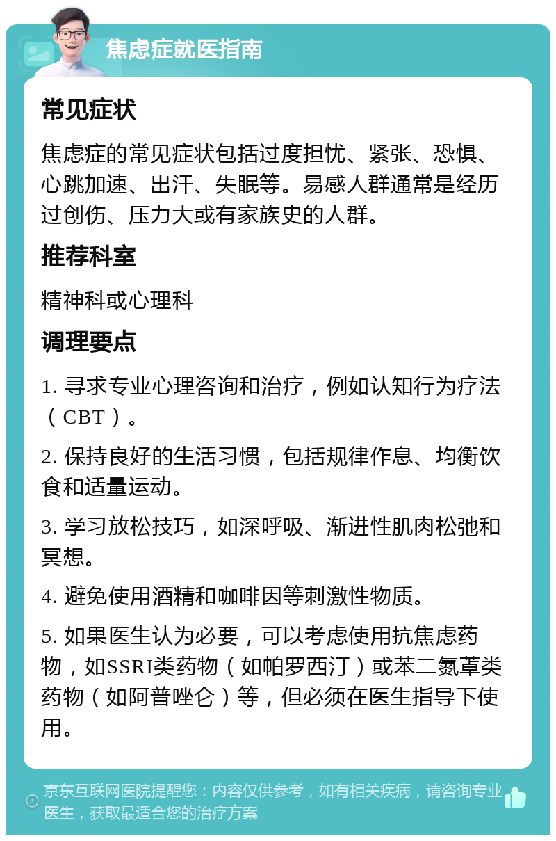 焦虑症就医指南 常见症状 焦虑症的常见症状包括过度担忧、紧张、恐惧、心跳加速、出汗、失眠等。易感人群通常是经历过创伤、压力大或有家族史的人群。 推荐科室 精神科或心理科 调理要点 1. 寻求专业心理咨询和治疗，例如认知行为疗法（CBT）。 2. 保持良好的生活习惯，包括规律作息、均衡饮食和适量运动。 3. 学习放松技巧，如深呼吸、渐进性肌肉松弛和冥想。 4. 避免使用酒精和咖啡因等刺激性物质。 5. 如果医生认为必要，可以考虑使用抗焦虑药物，如SSRI类药物（如帕罗西汀）或苯二氮䓬类药物（如阿普唑仑）等，但必须在医生指导下使用。