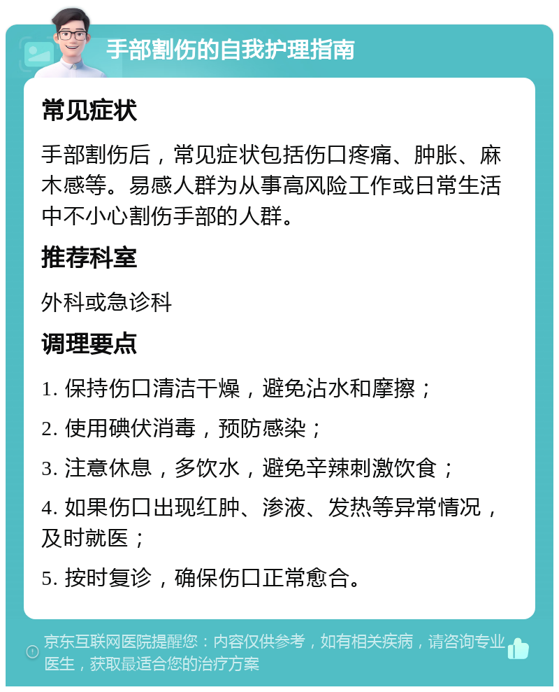 手部割伤的自我护理指南 常见症状 手部割伤后，常见症状包括伤口疼痛、肿胀、麻木感等。易感人群为从事高风险工作或日常生活中不小心割伤手部的人群。 推荐科室 外科或急诊科 调理要点 1. 保持伤口清洁干燥，避免沾水和摩擦； 2. 使用碘伏消毒，预防感染； 3. 注意休息，多饮水，避免辛辣刺激饮食； 4. 如果伤口出现红肿、渗液、发热等异常情况，及时就医； 5. 按时复诊，确保伤口正常愈合。